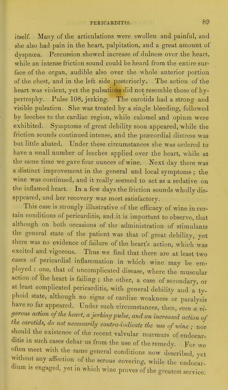 itself. Many of the articulations were swollen and painful, and she also had pain in the heart, palpitation, and a great amount of dyspnoea. Percussion showed increase of dulness over the heart, while an intense friction sound could be heard from the entire sur- face of the organ, audible also over the whole anterior portion of the chest, and in the left side posteriorly. The action of the heart was violent, yet the pulsations did not resemble those of hy- pertrophy. Pulse 108, jerking. The carotids had a strong and visible pulsation. She was treated by a single bleeding, followed by leeches to the cardiac region, while calomel and opium were exhibited. Symptoms of great debility soon appeared, while the friction sounds continued intense, and the precordial distress was but little abated. Under these circumstances she was ordered to have a small number of leeches applied over the heart, while at the same time we gave four ounces of wine. Next day there was a distinct improvement in the general and local symptoms ; the wine was continued, and it really seemed to act as a sedative on the inflamed heart. In a few days the friction sounds wholly dis- appeared, and her recovery was most satisfactory. This case is strongly illustrative of the efficacy of wine in cer- tain conditions of pericarditis, and it is important to observe, that although on both occasions of the administration of stimulants the general state of the patient was that of great debility, yet there was no evidence of failure of the heart's action, which was excited and vigorous. Thus we find that there are at least two cases of pericardial inflammation in which wine may be em- ployed : one, that of uncomplicated disease, where the muscular action of the heart is failing • the other, a case of secondary, or at least complicated pericarditis, with general debility and a ty- phoid state, although no signs of cardiac weakness or paralysis have so far appeared. Under such circumstances, then, even a vi- gorous action of the heart, a jerking pulse, and an increased action of the carotids, do not necessarily contra-indicate the use of wine ; nor should the existence of the recent valvular murmurs of endocar- ditis in such cases debar us from the use of the remedy. For we often meet with the same general conditions now described yet without any affection of the serous covering, while the endocar- dium is engaged, yet in which wine proves of the greatest service