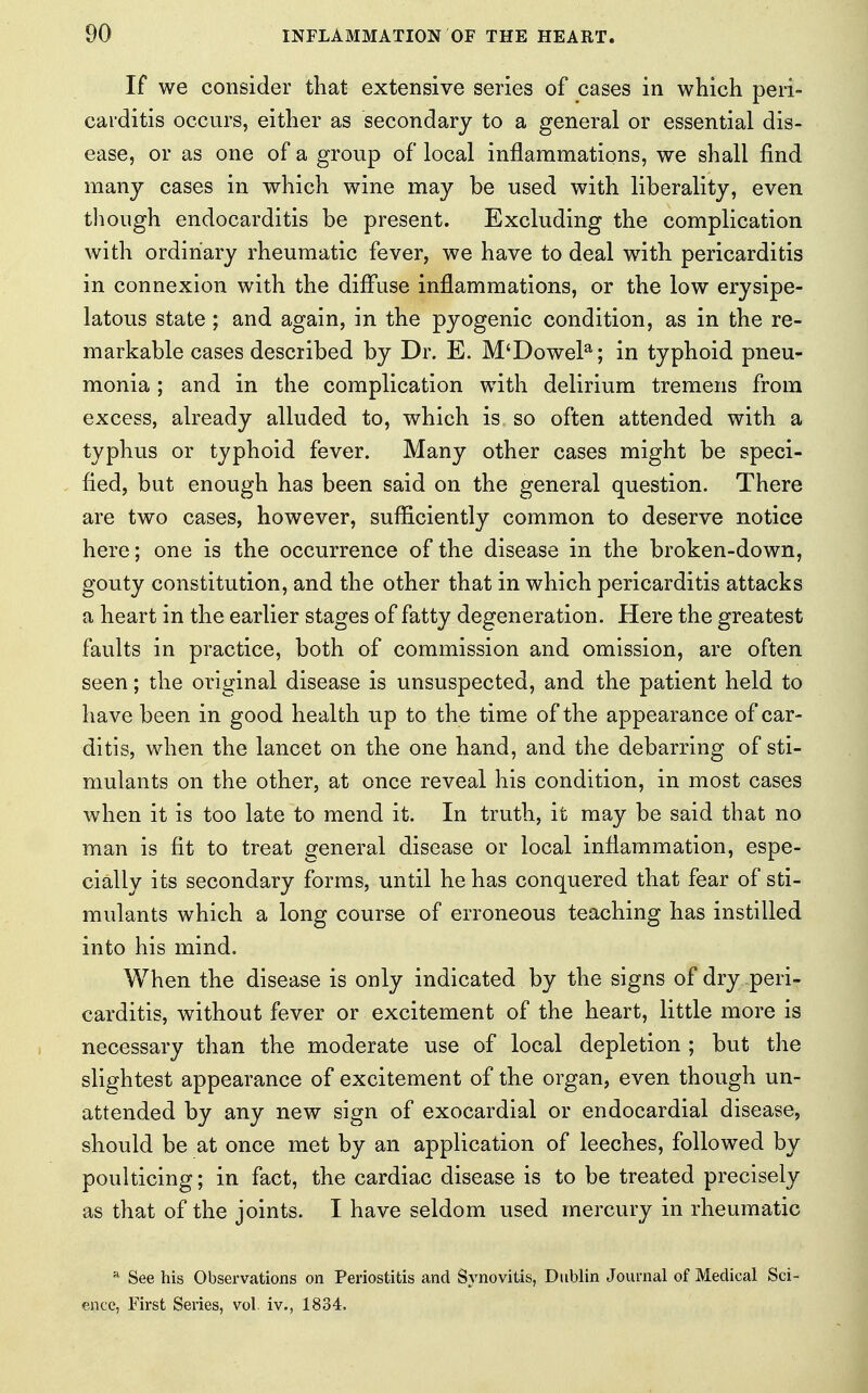 If we consider that extensive series of cases in which peri- carditis occurs, either as secondary to a general or essential dis- ease, or as one of a group of local inflammations, we shall find many cases in which wine may be used with liberality, even though endocarditis be present. Excluding the complication with ordinary rheumatic fever, we have to deal with pericarditis in connexion with the diffuse inflammations, or the low erysipe- latous state ; and again, in the pyogenic condition, as in the re- markable cases described by Dr. E. M'Dowela; in typhoid pneu- monia ; and in the complication with delirium tremens from excess, already alluded to, which is so often attended with a typhus or typhoid fever. Many other cases might be speci- fied, but enough has been said on the general question. There are two cases, however, sufficiently common to deserve notice here; one is the occurrence of the disease in the broken-down, gouty constitution, and the other that in which pericarditis attacks a heart in the earlier stages of fatty degeneration. Here the greatest faults in practice, both of commission and omission, are often seen; the original disease is unsuspected, and the patient held to have been in good health up to the time of the appearance of car- ditis, when the lancet on the one hand, and the debarring of sti- mulants on the other, at once reveal his condition, in most cases when it is too late to mend it. In truth, it may be said that no man is fit to treat general disease or local inflammation, espe- cially its secondary forms, until he has conquered that fear of sti- mulants which a long course of erroneous teaching has instilled into his mind. When the disease is only indicated by the signs of dry peri- carditis, without fever or excitement of the heart, little more is necessary than the moderate use of local depletion ; but the slightest appearance of excitement of the organ, even though un- attended by any new sign of exocardial or endocardial disease, should be at once met by an application of leeches, followed by poulticing; in fact, the cardiac disease is to be treated precisely as that of the joints. I have seldom used mercury in rheumatic a See his Observations on Periostitis and Synovitis, Dublin Journal of Medical Sci- ence, First Series, vol. iv., 1834,