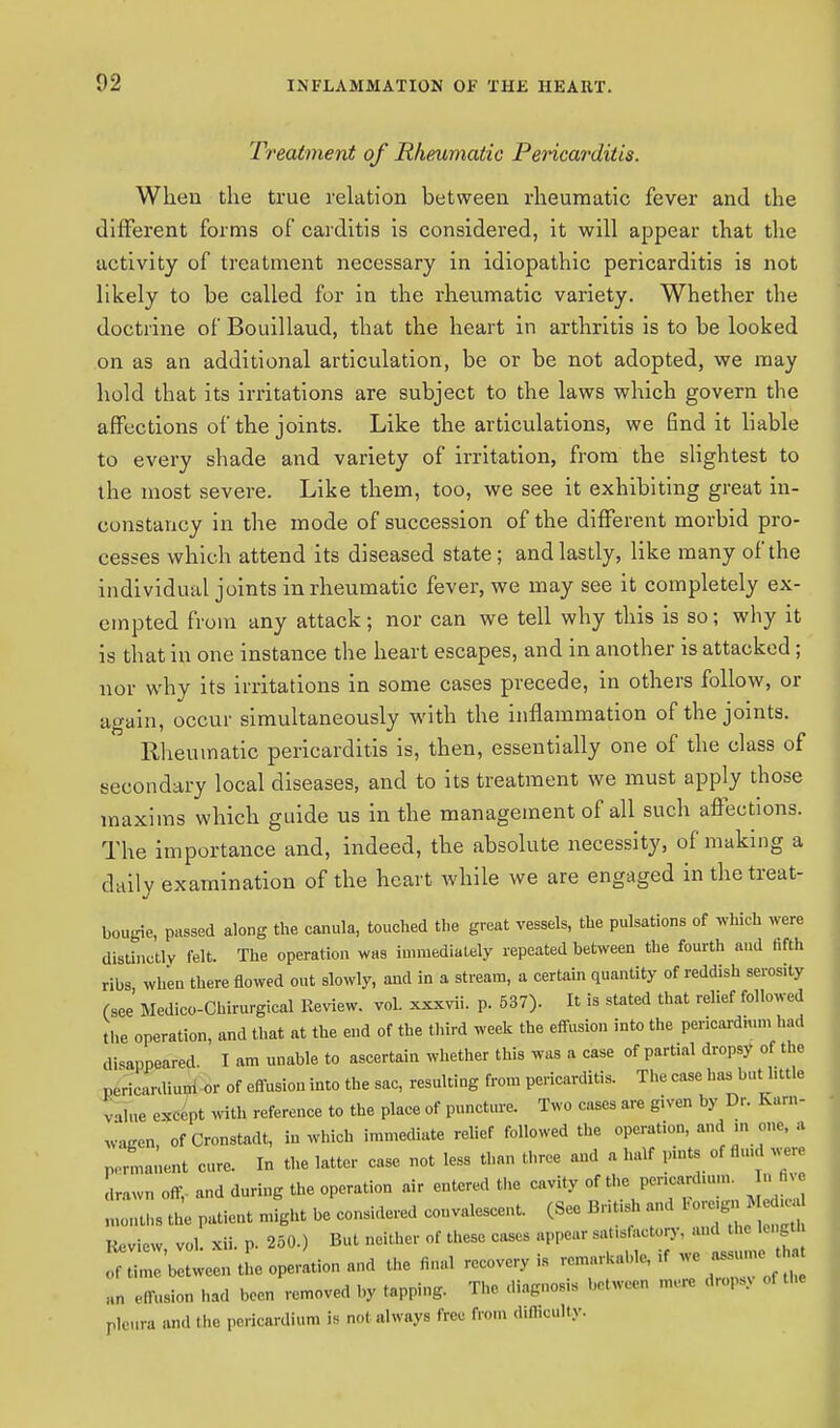 02 Treatment of Rheumatic Pericarditis. When the true relation between rheumatic fever and the different forms of carditis is considered, it will appear that the activity of treatment necessary in idiopathic pericarditis is not likely to be called for in the rheumatic variety. Whether the doctrine of Bouillaud, that the heart in arthritis is to be looked on as an additional articulation, be or be not adopted, we may hold that its irritations are subject to the laws which govern the affections of the joints. Like the articulations, we End it liable to every shade and variety of irritation, from the slightest to the most severe. Like them, too, we see it exhibiting great in- constancy in the mode of succession of the different morbid pro- cesses which attend its diseased state; and lastly, like many of the individual joints in rheumatic fever, we may see it completely ex- empted from any attack; nor can we tell why this is so; why it is that in one instance the heart escapes, and in another is attacked; nor why its irritations in some cases precede, in others follow, or again, occur simultaneously with the inflammation of the joints. Rheumatic pericarditis is, then, essentially one of the class of secondary local diseases, and to its treatment we must apply those maxims which guide us in the management of all such affections. The importance and, indeed, the absolute necessity, of making a daily examination of the heart while we are engaged in the treat- bougie, passed along the canula, touched the great vessels, the pulsations of which were distinctly felt. The operation was immediately repeated between the fourth and fifth ribs when there flowed out slowly, and in a stream, a certain quantity of reddish serosity (see' Medico-Chirurgical Review. voL xxxvii. p. 537). It is stated that relief followed the operation, and that at the end of the third week the effusion into the pericardium had disappeared. T am unable to ascertain whether this was a case of partial dropsy of the „,', ieanUum or of effusion into the sac, resulting from pericarditis. The case has buthttle v,l..e except with reference to the place of puncture. Two cases are given by Dr. Karn- wagen, of Cronstadt, in which immediate relief followed the operation, and m one, a permanent cure. In the latter case not less than three and a half pints of fed were Lvnoff, and during the operation air entered the cavity of the pcnc.rd.um. In five , aha the patient might be considered convalescent. (See Bnt.sh and ^™ Review vol. xii. p. 250.) But neither of these cases appear satisfactory, and length Z'bltweentL operation and the final recovery is remarkable.il we « ;,„ effusion had been removed by tapping. The diagnosis ...ween mere drops, pleura and the pericardium is no( always free from dlffioulty.