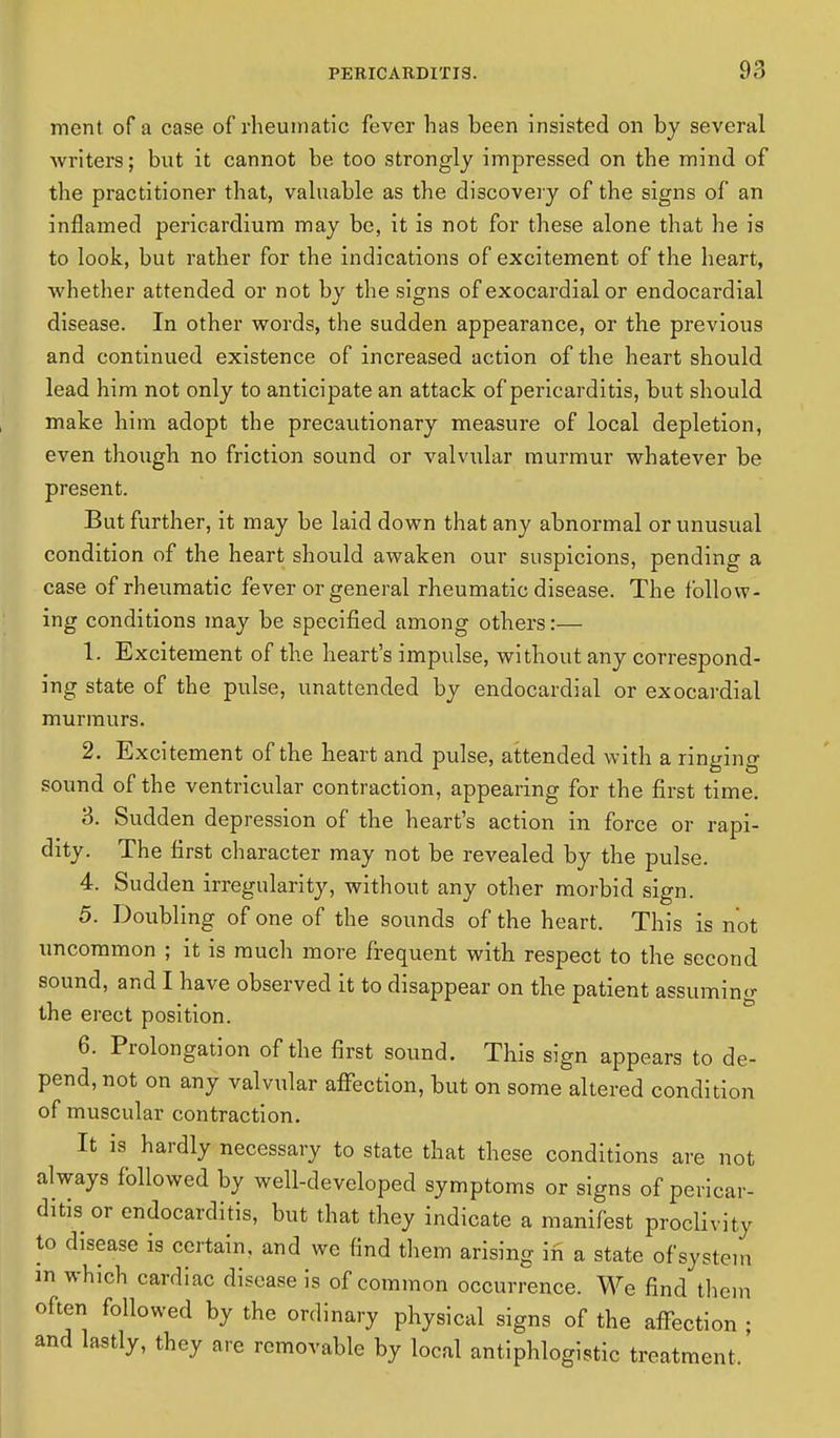 ment of a case of rheumatic fever has been insisted on by several Avriters; but it cannot be too strongly impressed on the mind of the practitioner that, valuable as the discovery of the signs of an inflamed pericardium may be, it is not for these alone that he is to look, but rather for the indications of excitement of the heart, whether attended or not by the signs of exocardial or endocardial disease. In other words, the sudden appearance, or the previous and continued existence of increased action of the heart should lead him not only to anticipate an attack of pericarditis, but should make him adopt the precautionary measure of local depletion, even though no friction sound or valvular murmur whatever be present. But further, it may be laid down that any abnormal or unusual condition of the heart should awaken our suspicions, pending a case of rheumatic fever or general rheumatic disease. The follow- ing conditions may be specified among others:— 1. Excitement of the heart's impulse, without any correspond- ing state of the pulse, unattended by endocardial or exocardial murmurs. 2. Excitement of the heart and pulse, attended with a ringing sound of the ventricular contraction, appearing for the first time. 3. Sudden depression of the heart's action in force or rapi- dity. The first character may not be revealed by the pulse. 4. Sudden irregularity, without any other morbid sign. 5. Doubling of one of the sounds of the heart. This is not uncommon ; it is much more frequent with respect to the second sound, and I have observed it to disappear on the patient assuming the erect position. 6. Prolongation of the first sound. This sign appears to de- pend, not on any valvular affection, but on some altered condition of muscular contraction. It is hardly necessary to state that these conditions are not always followed by well-developed symptoms or signs of pericar- ditis or endocarditis, but that they indicate a manifest proclivity to disease is certain, and we find them arising in a state of system m which cardiac disease is of common occurrence. We find them often followed by the ordinary physical signs of the affection ; and lastly, they are removable by local antiphlogistic treatment