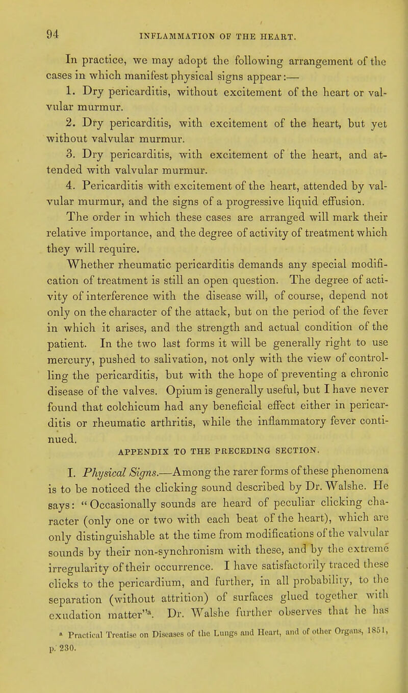 In practice, we may adopt the following arrangement of the cases in which manifest physical signs appear:— 1. Dry pericarditis, without excitement of the heart or val- vular murmur. 2. Dry pericarditis, with excitement of the heart, but yet without valvular murmur. 3. Dry pericarditis, with excitement of the heart, and at- tended with valvular murmur. 4. Pericarditis with excitement of the heart, attended by val- vular murmur, and the signs of a progressive liquid effusion. The order in which these cases are arranged will mark their relative importance, and the degree of activity of treatment which they will require. Whether rheumatic pericarditis demands any special modifi- cation of treatment is still an open question. The degree of acti- vity of interference with the disease will, of course, depend not only on the character of the attack, but on the period of the fever in which it arises, and the strength and actual condition of the patient. In the two last forms it will be generally right to use mercury, pushed to salivation, not only with the view of control- ling the pericarditis, but with the hope of preventing a chronic disease of the valves. Opium is generally useful, but I have never found that colchicum had any beneficial effect either in pericar- ditis or rheumatic arthritis, while the inflammatory fever conti- nued. APPENDIX TO THE PRECEDING SECTION. I. Physical Signs.—Among the rarer forms of these phenomena is to be noticed the clicking sound described by Dr. Walshe. He says:  Occasionally sounds are heard of peculiar clicking cha- racter (only one or two with each beat of the heart), which are only distinguishable at the time from modifications of the valvular sounds by their non-synchronism with these, and by the extreme irregularity of their occurrence. I have satisfactorily traced these clicks to the pericardium, and further, in all probability, to the separation (without attrition) of surfaces glued together with exudation matter*. Dr. Walshe further observes that he has » Practical Treatise on Diseases of the Lungs and Heart, and of other Organs, 1851, p. 230.