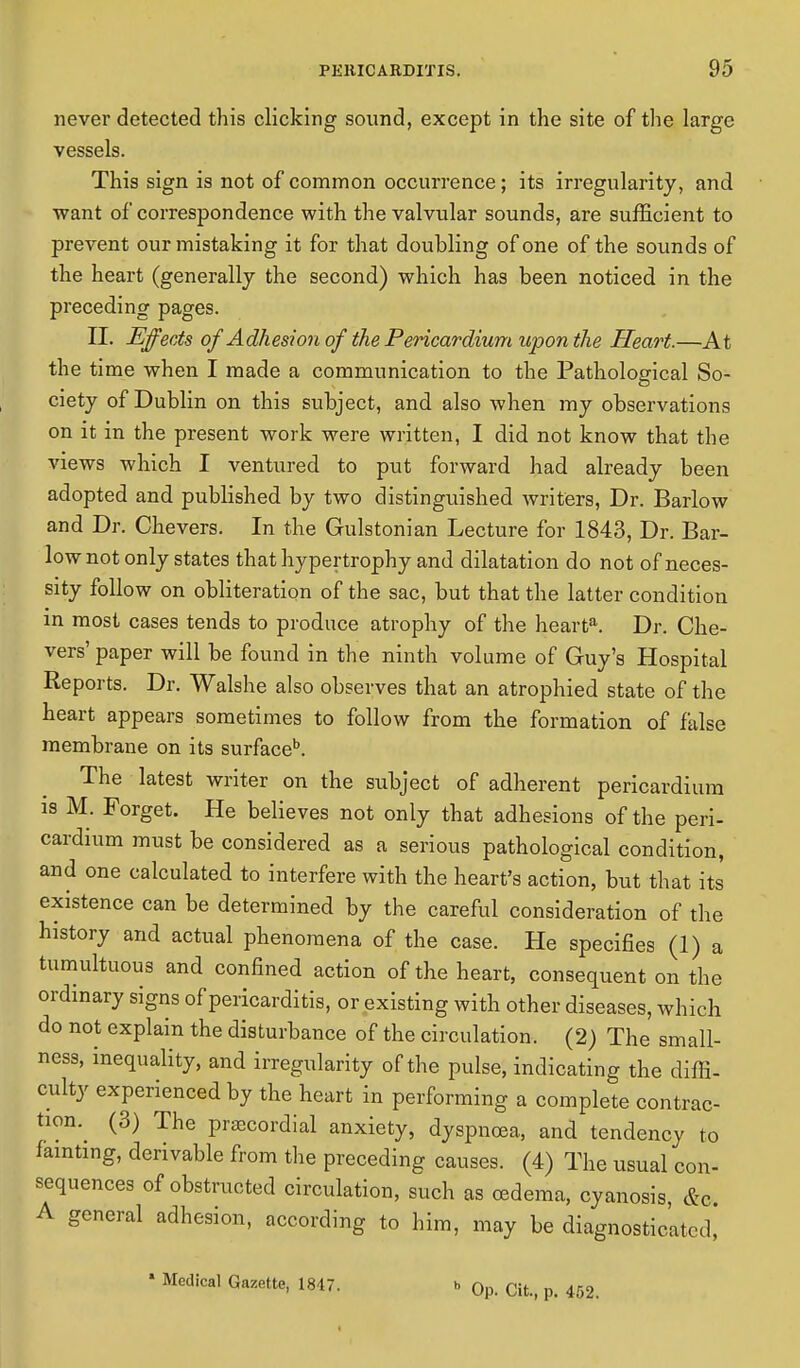 never detected this clicking sound, except in the site of the large vessels. This sign is not of common occurrence; its irregularity, and •want of correspondence with the valvular sounds, are sufficient to prevent our mistaking it for that doubling of one of the sounds of the heart (generally the second) which has been noticed in the preceding pages. II. Effects of Adhesion of the Pericardium upon the Heart.—At the time when I made a communication to the Pathological So- ciety of Dublin on this subject, and also when my observations on it in the present work were written, I did not know that the views which I ventured to put forward had already been adopted and published by two distinguished writers, Dr. Barlow and Dr. Chevers. In the Gulstonian Lecture for 1843, Dr. Bar- low not only states that hypertrophy and dilatation do not of neces- sity follow on obliteration of the sac, but that the latter condition in most cases tends to produce atrophy of the hearta. Dr. Che- vers' paper will be found in the ninth volume of Guy's Hospital Reports. Dr. Walshe also observes that an atrophied state of the heart appears sometimes to follow from the formation of false membrane on its surfaceb. The latest writer on the subject of adherent pericardium is M. Forget. He believes not only that adhesions of the peri- cardium must be considered as a serious pathological condition, and one calculated to interfere with the heart's action, but that its existence can be determined by the careful consideration of the history and actual phenomena of the case. He specifies (1) a tumultuous and confined action of the heart, consequent on the ordanary signs of pericarditis, or existing with other diseases, which do not explain the disturbance of the circulation. (2) The small- ness, inequality, and irregularity of the pulse, indicating the diffi- culty experienced by the heart in performing a complete contrac- tion (3) The precordial anxiety, dyspnoea, and tendency to fainting, derivable from the preceding causes. (4) The usual con- sequences of obstructed circulation, such as oedema, cyanosis, &c A general adhesion, according to him, may be diagnosticated, * Medical Gazette, 1847. b 0p. Cit, p. 452.
