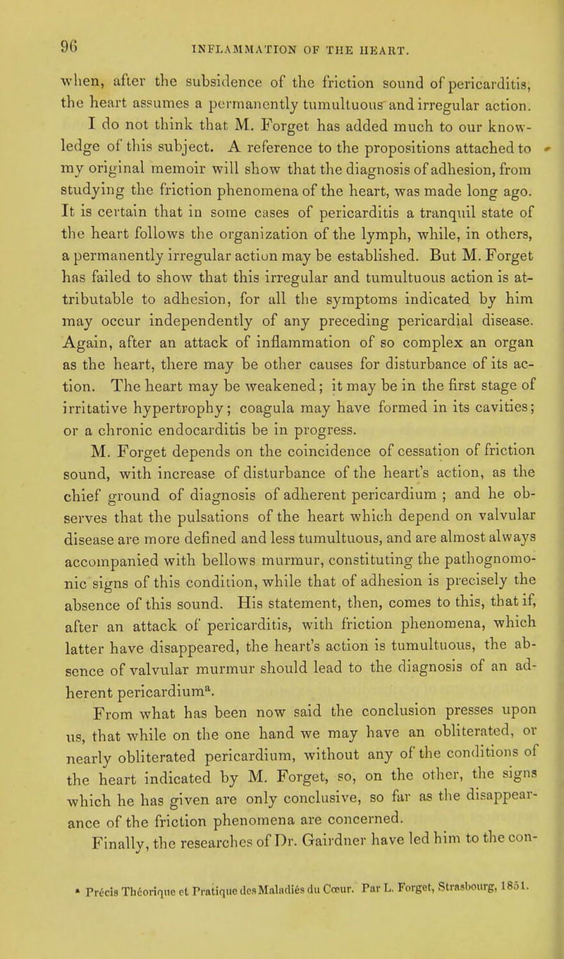 when, after the subsidence of the friction sound of pericarditis, the heart assumes a permanently tumultuous and irregular action. I do not think that M. Forget has added much to our know- ledge of this subject. A reference to the propositions attached to *• my original memoir will show that the diagnosis of adhesion, from studying the friction phenomena of the heart, was made long ago. It is certain that in some cases of pericarditis a tranquil state of the heart follows the organization of the lymph, while, in others, a permanently irregular action may be established. But M. Forget has failed to show that this irregular and tumultuous action is at- tributable to adhesion, for all the symptoms indicated by him may occur independently of any preceding pericardial disease. Again, after an attack of inflammation of so complex an organ as the heart, there may be other causes for disturbance of its ac- tion. The heart may be weakened; it may be in the first stage of irritative hypertrophy; coagula may have formed in its cavities; or a chronic endocarditis be in progress. M. Forget depends on the coincidence of cessation of friction sound, with increase of disturbance of the heart's action, as the chief ground of diagnosis of adherent pericardium ; and he ob- serves that the pulsations of the heart which depend on valvular disease are more defined and less tumultuous, and are almost always accompanied with bellows murmur, constituting the pathognomo- nic signs of this condition, while that of adhesion is precisely the absence of this sound. His statement, then, comes to this, that if, after an attack of pericarditis, with friction phenomena, which latter have disappeared, the heart's action is tumultuous, the ab- sence of valvular murmur should lead to the diagnosis of an ad- herent pericardiuma. From what has been now said the conclusion presses upon us, that while on the one hand we may have an obliterated, or nearly obliterated pericardium, without any of the conditions of the heart indicated by M. Forget, so, on the other, the signs which he has given are only conclusive, so far as the disappear- ance of the friction phenomena are concerned. Finally, the researches of Dr. Gairdner have led him to the con- » Precis Theorize el Pratique desMaladifis du Our. Tar L. Forget, Strasbourg,