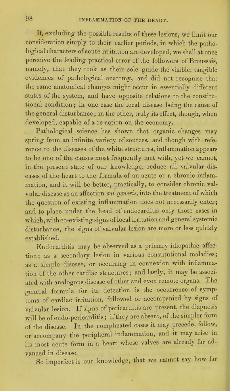 If, excluding the possible results of these lesions, we limit our consideration simply to their earlier periods, in which the patho- logical characters of acute irritation are developed, we shall at once perceive the leading practical error of the followers of Broussais, namely, that they took as their sole guide the visible, tangible evidences of pathological anatomy, and did not recognise that the same anatomical changes might occur in essentially different states of the system, and have opposite relations to the constitu- tional condition; in one case the local disease being the cause of the general disturbance; in the other, truly its effect, though, when developed, capable of a re-action on the economy. Pathological science has shown that organic changes may spring from an infinite variety of sources, and though with refe- rence to the diseases of the white structures, inflammation appears to be one of the causes most frequently met with, yet we cannot, in the present state of our knowledge, reduce all valvular dis- eases of the heart to the formula of an acute or a chronic inflam- mation, and it will be better, practically, to consider chronic val- vular disease as an affection sui generis, into the treatment of which the question of existing inflammation does not necessarily enter; and to place under the head of endocarditis only those cases in which, with co-existing signs of local irritation and general systemic disturbance, the signs of valvular lesion are more or less quickly established. Endocarditis may be observed as a primary idiopathic affec- tion; as a secondary lesion in various constitutional maladies; as a simple disease, or occurring in connexion with inflamma- tion of the other cardiac structures; and lastly, it may be associ- ated with analogous disease of other and even remote organs. The general formula for its detection is the occurrence of symp- toms of cardiac irritation, followed or accompanied by signs of valvular lesion. If signs of pericarditis are present, the diagnosis will be of endo-pericarditis; if they are absent, of the simpler form of the disease. In the complicated cases it may precede, follow, or accompany the peripheral inflammation, and it may arise in its most acute form in a heart whose valves are already far ad- vanced in disease. So imperfect is our knowledge, that we cannot say how far
