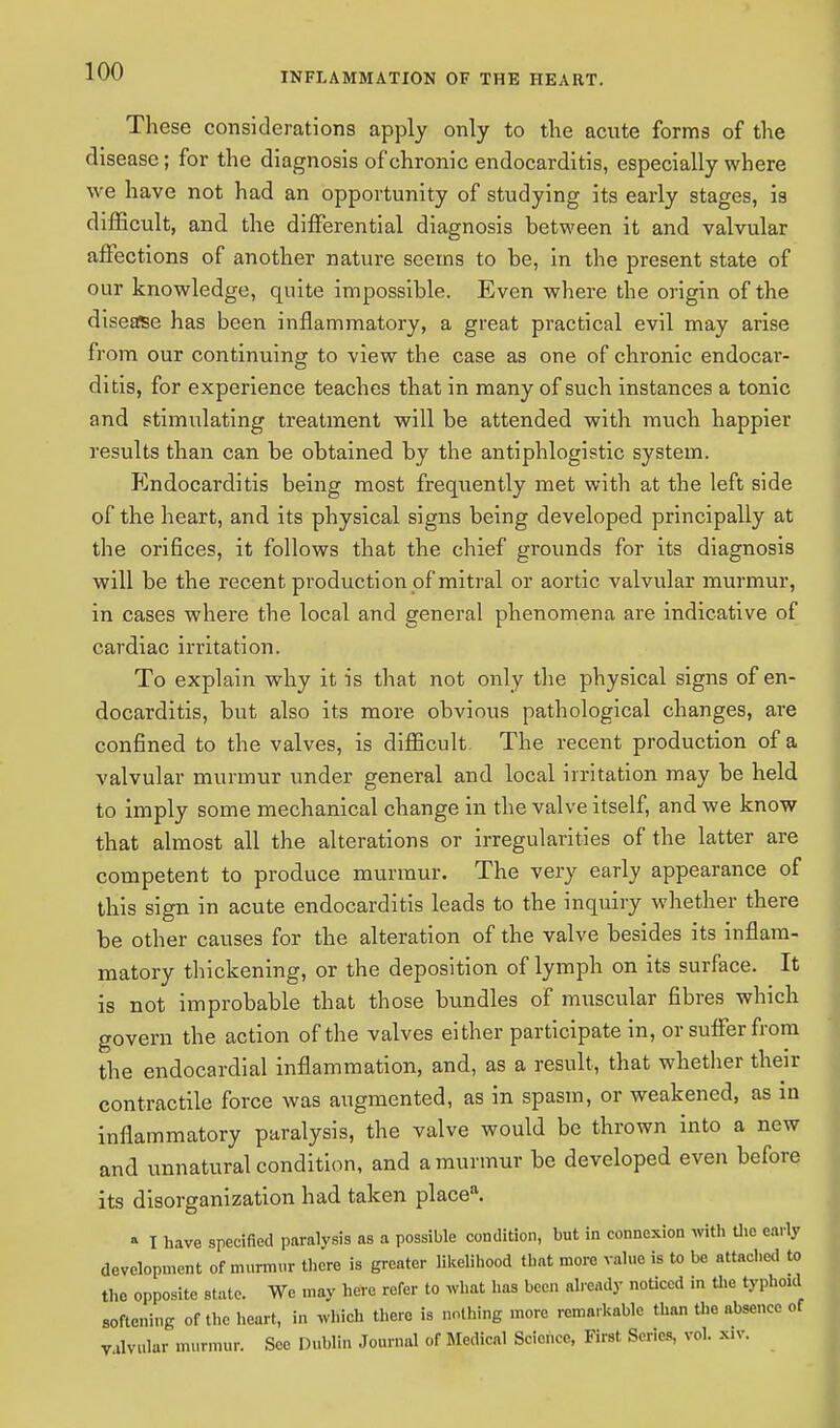These considerations apply only to the acute forms of the disease; for the diagnosis of chronic endocarditis, especially where we have not had an opportunity of studying its early stages, ia difficult, and the differential diagnosis between it and valvular affections of another nature seems to be, in the present state of our knowledge, quite impossible. Even where the origin of the disease has been inflammatory, a great practical evil may arise from our continuing to view the case as one of chronic endocar- ditis, for experience teaches that in many of such instances a tonic and stimulating treatment will be attended with much happier results than can be obtained by the antiphlogistic system. Endocarditis being most frequently met with at the left side of the heart, and its physical signs being developed principally at the orifices, it follows that the chief grounds for its diagnosis will be the recent production of mitral or aortic valvular murmur, in cases where the local and general phenomena are indicative of cardiac irritation. To explain why it is that not only the physical signs of en- docarditis, but also its more obvious pathological changes, are confined to the valves, is difficult The recent production of a valvular murmur under general and local irritation may be held to imply some mechanical change in the valve itself, and we know that almost all the alterations or irregularities of the latter are competent to produce murmur. The very early appearance of this sign in acute endocarditis leads to the inquiry whether there be other causes for the alteration of the valve besides its inflam- matory thickening, or the deposition of lymph on its surface. It is not improbable that those bundles of muscular fibres which govern the action of the valves either participate in, or suffer from the endocardial inflammation, and, as a result, that whether their contractile force was augmented, as in spasm, or weakened, as in inflammatory paralysis, the valve would be thrown into a new and unnatural condition, and a murmur be developed even before its disorganization had taken placea. * I have specified paralysis as a possible condition, but in connexion with the early development of murmur there is greater likelihood that more value is to be attached to the opposite state. We may here refer to what has been already noticed in the typhoid softening of the heart, in which there is nothing more remarkable than the absence of Valvular murmur. Sec Dublin Journal of Medical Science, First Series, vol. x.v.