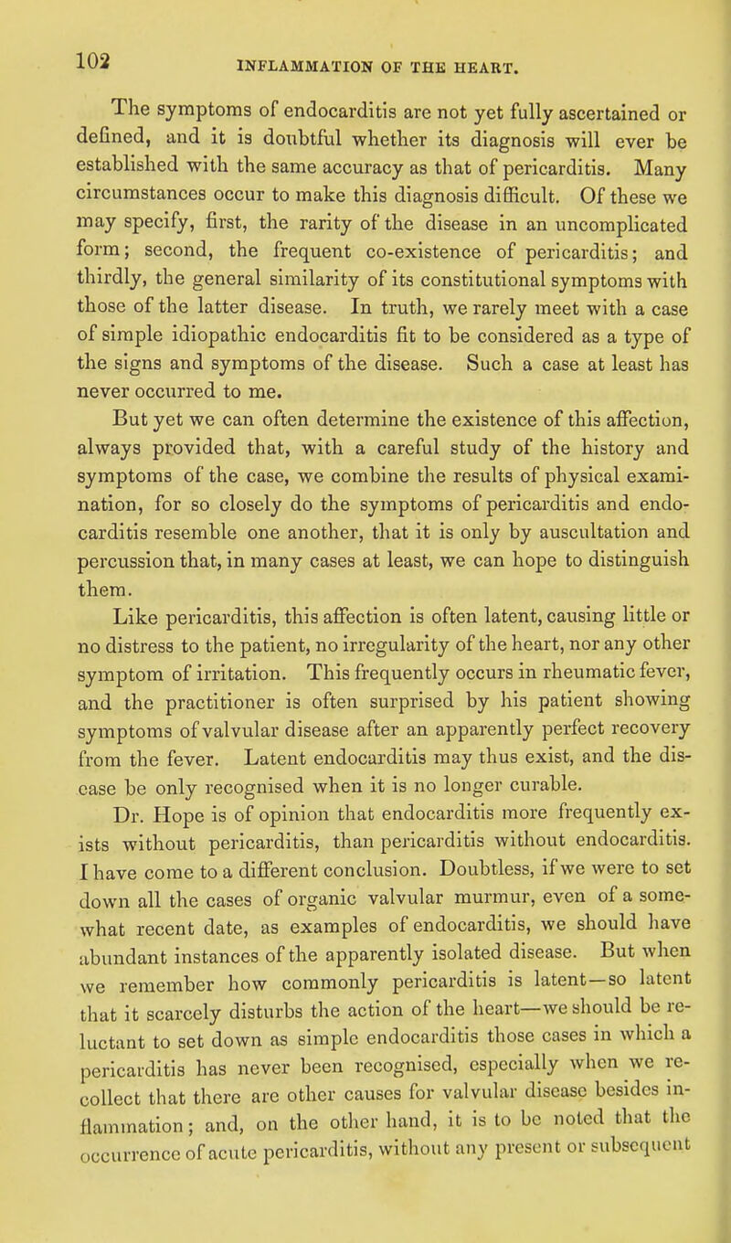 The symptoms of endocarditis are not yet fully ascertained or defined, and it is doubtful whether its diagnosis will ever be established with the same accuracy as that of pericarditis. Many circumstances occur to make this diagnosis difficult. Of these we may specify, first, the rarity of the disease in an uncomplicated form; second, the frequent co-existence of pericarditis; and thirdly, the general similarity of its constitutional symptoms with those of the latter disease. In truth, we rarely meet with a case of simple idiopathic endocarditis fit to be considered as a type of the signs and symptoms of the disease. Such a case at least has never occurred to me. But yet we can often determine the existence of this affection, always provided that, with a careful study of the history and symptoms of the case, we combine the results of physical exami- nation, for so closely do the symptoms of pericarditis and endo- carditis resemble one another, that it is only by auscultation and percussion that, in many cases at least, we can hope to distinguish them. Like pericarditis, this affection is often latent, causing little or no distress to the patient, no irregularity of the heart, nor any other symptom of irritation. This frequently occurs in rheumatic fever, and the practitioner is often surprised by his patient showing symptoms of valvular disease after an apparently perfect recovery from the fever. Latent endocarditis may thus exist, and the dis- ease be only recognised when it is no longer curable. Dr. Hope is of opinion that endocarditis more frequently ex- ists without pericarditis, than pericarditis without endocarditis. I have come to a different conclusion. Doubtless, if we were to set down all the cases of organic valvular murmur, even of a some- what recent date, as examples of endocarditis, we should have abundant instances of the apparently isolated disease. But when we remember how commonly pericarditis is latent—so latent that it scarcely disturbs the action of the heart—we should be re- luctant to set down as simple endocarditis those cases in which a pericarditis has never been recognised, especially when we re- collect that there are other causes for valvular disease besides in- flammation ; and, on the other hand, it is to be noted that the occurrence of acute pericarditis, without any present or subsequent