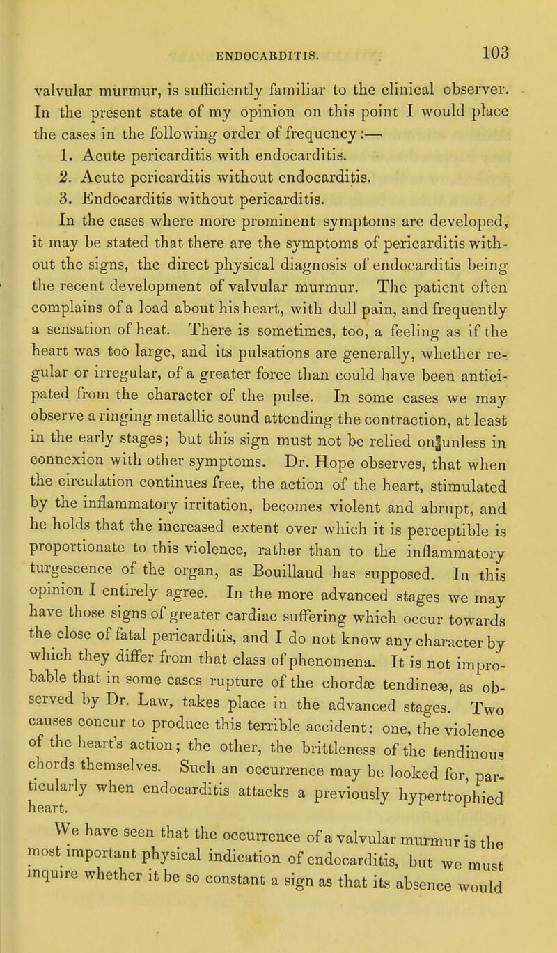 valvular murmur, is sufficiently familiar to the clinical observer. In the present state of my opinion on this point I would place the cases in the following order of frequency:—. 1. Acute pericarditis with endocarditis. 2. Acute pericarditis without endocarditis. 3. Endocarditis without pericarditis. In the cases where more prominent symptoms are developed, it may be stated that there are the symptoms of pericarditis with- out the signs, the direct physical diagnosis of endocarditis being the recent development of valvular murmur. The patient often complains of a load about his heart, with dull pain, and frequently a sensation of heat. There is sometimes, too, a feeling as if the heart was too large, and its pulsations are generally, whether re- gular or irregular, of a greater force than could have been antici- pated from the character of the pulse. In some cases we may observe a ringing metallic sound attending the contraction, at least in the early stages; but this sign must not be relied on|unless in connexion with other symptoms. Dr. Hope observes, that when the circulation continues free, the action of the heart, stimulated by the inflammatory irritation, becomes violent and abrupt, and he holds that the increased extent over which it is perceptible is proportionate to this violence, rather than to the inflammatory turgescence of the organ, as Bouillaud has supposed. In this opinion I entirely agree. In the more advanced stages we may have those signs of greater cardiac suffering which occur towards the close of fatal pericarditis, and I do not know any character by which they differ from that class of phenomena. It is not impro- bable that in some cases rupture of the chordae tendinese, as ob- served by Dr. Law, takes place in the advanced stages. Two causes concur to produce this terrible accident: one, the violence of the heart's action; the other, the brittleness of the tendinous chords themselves. Such an occurrence may be looked for par ticularly when endocarditis attacks a previously hypertrophied We have seen that the occurrence of a valvular murmur is the most important physical indication of endocarditis, but we must inquire whether it be so constant a sign as that its absence would