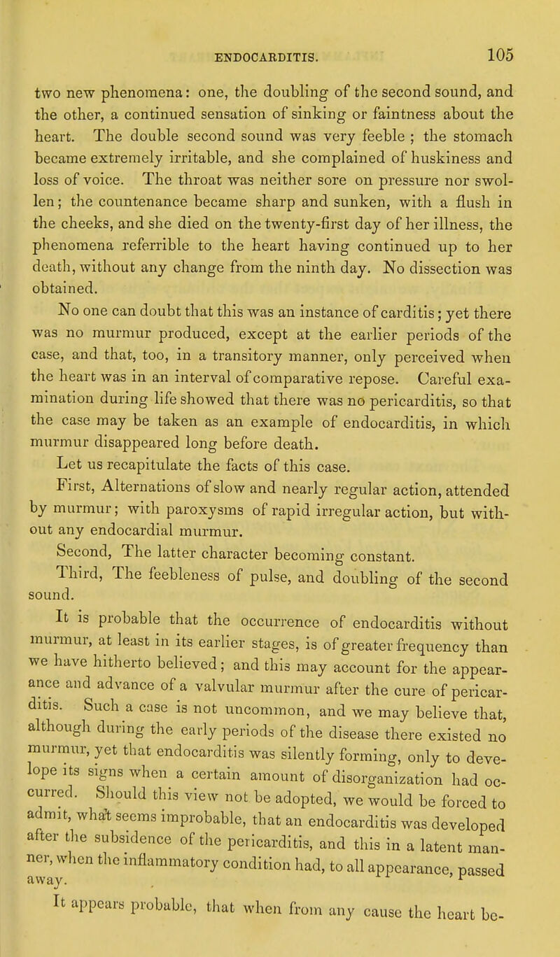 two new phenomena: one, the doubling of the second sound, and the other, a continued sensation of sinking or faintness about the heart. The double second sound was very feeble ; the stomach became extremely irritable, and she complained of huskiness and loss of voice. The throat was neither sore on pressure nor swol- len ; the countenance became sharp and sunken, with a flush in the cheeks, and she died on the twenty-first day of her illness, the phenomena referrible to the heart having continued up to her death, without any change from the ninth day. No dissection was obtained. No one can doubt that this was an instance of carditis; yet there was no murmur produced, except at the earlier periods of the case, and that, too, in a transitory manner, only perceived when the heart was in an interval of comparative repose. Careful exa- mination during life showed that there was no pericarditis, so that the case may be taken as an example of endocarditis, in which murmur disappeared long before death. Let us recapitulate the facts of this case. First, Alternations of slow and nearly regular action, attended by murmur; with paroxysms of rapid irregular action, but with- out any endocardial murmur. Second, The latter character becoming constant. Third, The feebleness of pulse, and doubling of the second sound. It is probable that the occurrence of endocarditis without murmur, at least in its earlier stages, is of greater frequency than we have hitherto believed; and this may account for the appear- ance and advance of a valvular murmur after the cure of pericar- ditis. Such a case is not uncommon, and we may believe that, although during the early periods of the disease there existed no murmur, yet that endocarditis was silently forming, only to deve- lops ts signs when a certain amount of disorganization had oc- curred. Should this view not be adopted, we would be forced to admit, what seems improbable, that an endocarditis was developed after the subsidence of the pericarditis, and this in a latent man- away lnflammat0ry condition to all appearance, passed It appears probable, that when from any cause the heart be-