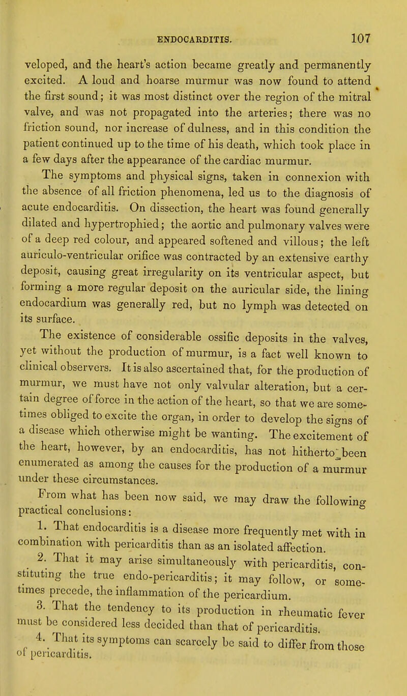 veloped, and the heart's action became greatly and permanently excited. A loud and hoarse murmur was now found to attend the first sound; it was most distinct over the region of the mitral valve, and was not propagated into the arteries; there was no friction sound, nor increase of dulness, and in this condition the patient continued up to the time of his death, which took place in a few days after the appearance of the cardiac murmur. The symptoms and physical signs, taken in connexion with the absence of all friction phenomena, led us to the diagnosis of acute endocarditis. On dissection, the heart was found generally dilated and hypertrophied; the aortic and pulmonary valves were of a deep red colour, and appeared softened and villous; the left aunculo-ventricular orifice was contracted by an extensive earthy deposit, causing great irregularity on its ventricular aspect, but forming a more regular deposit on the auricular side, the lining endocardium was generally red, but no lymph was detected on its surface. The existence of considerable ossific deposits in the valves, yet without the production of murmur, is a fact well known to clinical observers. It is also ascertained that, for the production of murmur, we must have not only valvular alteration, but a cer- tain degree of force in the action of the heart, so that we are some- times obliged to excite the organ, in order to develop the signs of a disease which otherwise might be wanting. The excitement of the heart, however, by an endocarditis, has not hitherto been enumerated as among the causes for the production of a murmur under these circumstances. From what has been now said, we may draw the following practical conclusions: 1. That endocarditis is a disease more frequently met with in combination with pericarditis than as an isolated affection. 2. That it may arise simultaneously with pericarditis, con- stituting the true endo-pericarditis; it may follow, or some- times precede, the inflammation of the pericardium. 3. That the tendency to its production in rheumatic fever must be considered less decided than that of pericarditis. 4. That its symptoms can scarcely be said to differ from those oi pericarditis.