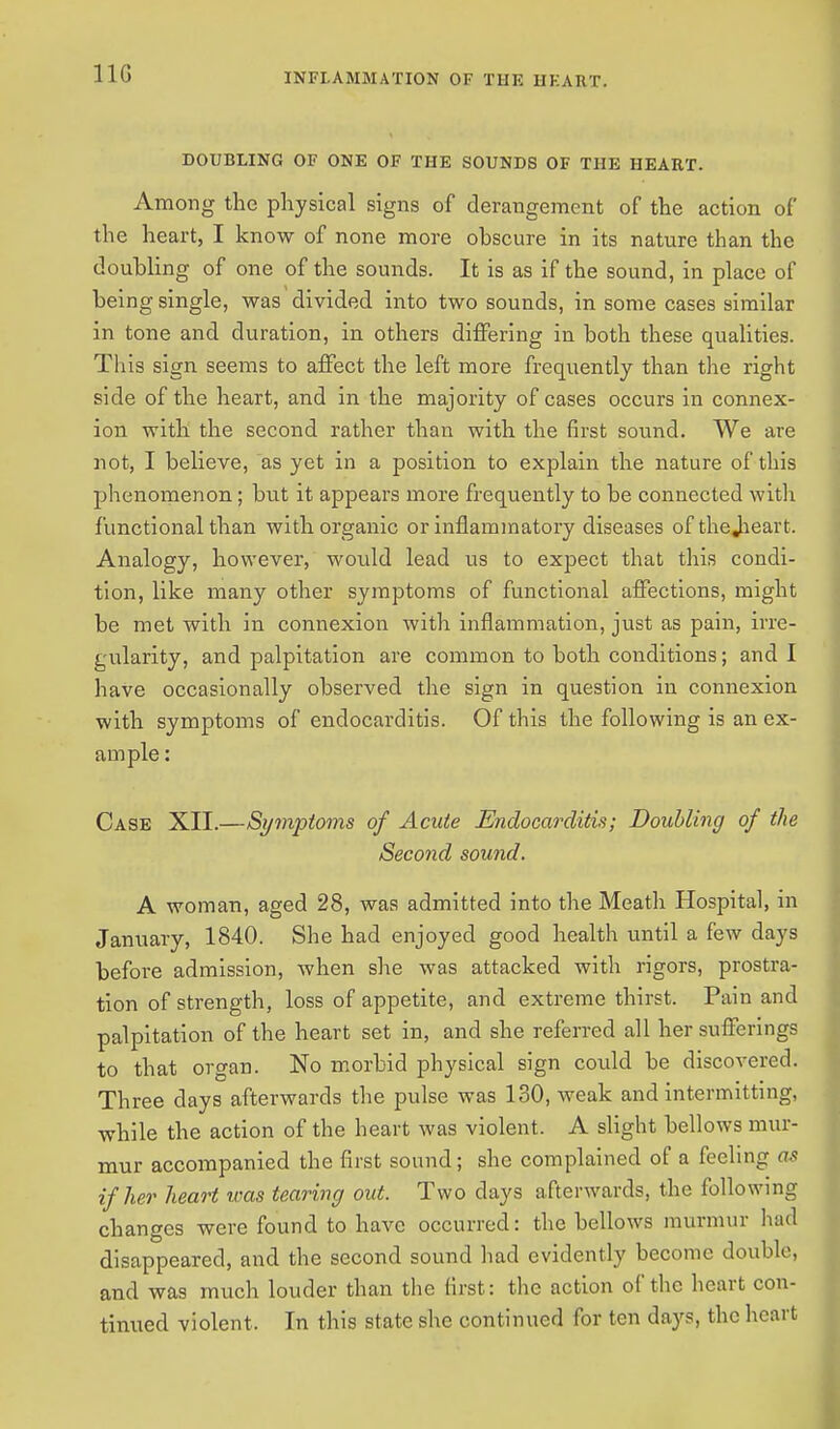 11G DOUBLING OF ONE OF THE SOUNDS OF THE HEART. Among the physical signs of derangement of the action of the heart, I know of none more obscure in its nature than the doubling of one of the sounds. It is as if the sound, in place of being single, was divided into two sounds, in some cases similar in tone and duration, in others differing in both these qualities. This sign seems to affect the left more frequently than the right side of the heart, and in the majority of cases occurs in connex- ion with the second rather than with the first sound. We are not, I believe, as yet in a position to explain the nature of this phenomenon; but it appears more frequently to be connected with functional than with organic or inflammatory diseases of thejieart. Analogy, however, would lead us to expect that this condi- tion, like many other symptoms of functional affections, might be met with in connexion with inflammation, just as pain, irre- gularity, and palpitation are common to both conditions; and I have occasionally observed the sign in question in connexion with symptoms of endocarditis. Of this the following is an ex- ample: Case XII.—Symptoms of Acute Endocarditis; Doubling of the Second sound. A woman, aged 28, was admitted into the Meath Hospital, in January, 1840. She had enjoyed good health until a few days before admission, when she was attacked with rigors, prostra- tion of strength, loss of appetite, and extreme thirst. Pain and palpitation of the heart set in, and she referred all her sufferings to that organ. No morbid physical sign could be discovered. Three clays afterwards the pulse was 130, weak and intermitting, while the action of the heart was violent. A slight bellows mur- mur accompanied the first sound; she complained of a feeling as if her heart was tearing out. Two days afterwards, the following changes were found to have occurred: the bellows murmur had disappeared, and the second sound had evidently become double, and was much louder than the first: the action of the heart con- tinued violent. In this state she continued for ten days, the heart