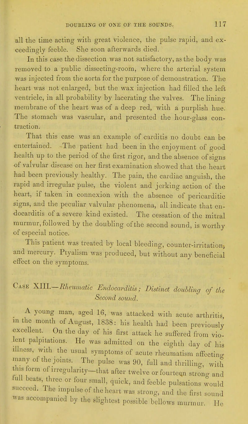all the time acting with great violence, the pulse rapid, and ex- ceedingly feeble. She soon afterwards died. In this case the dissection was not satisfactory, as the body was removed to a public dissecting-room, where the arterial system was injected from the aorta for the purpose of demonstration. The heart was not enlarged, but the wax injection had filled the left ventricle, in all probability by lacerating the valves. The lining membrane of the heart was of a deep red, with a purplish hue. The stomach was vascular, and presented the hour-glass con- traction. That this case was an example of carditis no doubt can be entertained. -The patient had been in the enjoyment of good health up to the period of the first rigor, and the absence of signs of valvular disease on her first examination showed that the heart had been previously healthy. The pain, the cardiac anguish, the rapid and irregular pulse, the violent and jerking action of the heart, if taken in connexion with the absence of pericarditic signs, and the peculiar valvular phenomena, all indicate that en- docarditis of a severe kind existed. The cessation of the mitral murmur, followed by the doubling of the second sound, is worthy of especial notice. This patient was treated by local bleeding, counter-irritation) and mercury. Ptyalism was produced, but without any beneficial effect on the symptoms. Case XIIL—Rheumatic Endocarditis; Distinct doubling of the Second sound. A young man, aged 16, was attacked with acute arthritis in the month of August, 1838: his health had been previously excellent. On the clay of his first attack he suffered from vio- lent palpitations. He was admitted on the eighth day of his illness, with the usual symptoms of acute rheumatism affecting many of the joints. The pulse was 90, full and thrilling, with this form of irregularity-that after twelve or fourteen strong and full beats three or four small, quick, and feeble pulsations would succeed. The impulse of the heart was strong, and the first .omul Was accompanied by the slightest possible bellows murmur. 1 [e