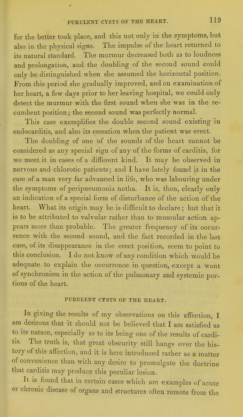 PURULENT CYSTS OF THE HEART. for the better took place, and this not only in the symptoms, but also in the physical signs. The impulse of the heart returned to its natural standard. The murmur decreased both as to loudness and prolongation, and the doubling of the second sound could only be distinguished when she assumed the horizontal position. From this period she gradually improved, and on examination of her heart, a few days prior to her leaving hospital, we could only detect the murmur with the first sound when she was in the re- cumbent position; the second sound was perfectly normal. This case exemplifies the double second sound existing in endocarditis, and also its cessation when the patient was erect. The doubling of one of the sounds of the heart cannot be considered as any special sign of any of the forms of carditis, for we meet it in cases of a different kind. It may be observed in nervous and chlorotic patients; and I have lately found it in the case of a man very far advanced in life, who was labouring under the symptoms of peripneumonia notha. It is, then, clearly only an indication of a special form of disturbance of the action of the heart. What its origin may be is difficult to declare; but that it is to be attributed to valvular rather than to muscular action ap- pears more than probable. The greater frequency of its occur- rence with the second sound, and the fact recorded in the last case, of its disappearance in the erect position, seem to point to this conclusion. I do not know of any condition which would be adequate to explain the occurrence in question, except a want of synchronism in the action of the pulmonary and systemic por- tions of the heart. PURULENT CYSTS OF THE HEART. In giving the results of my observations on this affection, I am desirous that it should not be believed that I am satisfied as to its nature, especially as to its being one of the results of cardi- tis. The truth is, that great obscurity still hangs over the his- tory of this affection, and it is here introduced rather as a matter of convenience than with any desire to promulgate the doctrine that carditis may produce this peculiar lesion. It is found that in certain cases which are examples of acute or chronic disease of organs and structures often remote from the