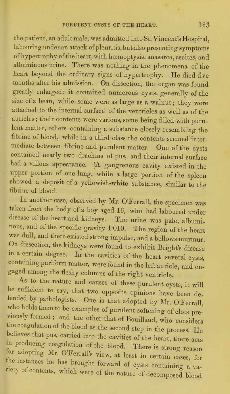 the patient, an adult male, was admitted into St. Vincent's Hospital, labouring under an attack of pleuritis,but also presenting symptoms of hypertrophy of the heart, with hoemoptysis, anasarca, ascites, and albuminous urine. There was nothing in the phenomena of the heart beyond the ordinary signs of hypertrophy. He died five months after his admission. On dissection, the organ was found greatly enlarged: it contained numerous cysts, generally of the size of a bean, while some were as large as a walnut; they were attached to the internal surface of the ventricles as well as of the auricles; their contents were various, some being filled with puru- lent matter, others containing a substance closely resembling the fibrine of blood, while in a third class the contents seemed'inter- mediate between fibrine and purulent matter. One of the cysts contained nearly two drachms of pus, and their internal surface had a villous appearance. |A gangrenous cavity existed in the upper portion of one lung, while a large portion of the spleen showed a deposit of a yellowish-white substance, similar to the fibrine of blood. In another case, observed by Mr. O'Ferrall, the specimen was taken from the body of a boy aged 16, who had laboured under disease of the heart and kidneys. The urine was pale, albumi- nous, and of the specific gravity 1-010. The region of the heart was dull, and there existed strong impulse, and a bellows murmur. On dissection, the kidneys were found to exhibit Bright's disease in a certain degree. In the cavities of the heart several cysts containing puriform matter, were found in the left auricle, and en- gaged among the fleshy columns of the right ventricle. As to the nature and causes of these purulent cysts, it will be sufficient to say, that two opposite opinions have been de- tended by pathologists. One is that adopted by Mr O'Ferrall who holds them to be examples of purulent softening of clots pre- viously formed ; and the other that of Bouillaud, who considers the coagu ation of the blood as the second step in the process. He believes that pus, carried into the cavities of the heart, there acts in producing coagulation of the blood. There is strong reason for adopting Mr OTerrall's view, at least in certain cfses, for he ms ances he has brought forward of cysts containing a va- riety of contents, which were of the nature of decomposed blood