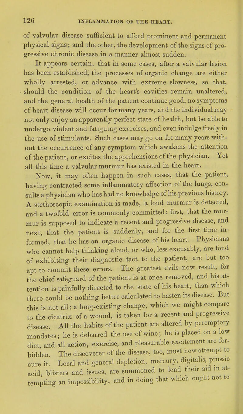 of valvular disease sufficient to afford prominent and permanent physical signs; and the other, the development of the signs of pro- gressive chronic disease in a manner almost sudden. It appears certain, that in some cases, after a valvular lesion has been established, the processes of organic change are either wholly arrested, or advance with extreme slowness, so that, should the condition of the heart's cavities remain unaltered, and the general health of the patient continue good, no symptoms of heart disease will occur for many years, and the individual may not only enjoy an apparently perfect state of health, but be able to undergo violent and fatiguing exercises, and even indulge freely in the use of stimulants. Such cases may go on for many years with- out the occurrence of any symptom which awakens the attention of the patient, or excites the apprehensions of the physician. Yet all this time a valvular murmur has existed in the heart. Now, it may often happen in such cases, that the patient, having contracted some inflammatory affection of the lungs, con- sults a physician who has had no knowledge of his previous history. A stethoscopic examination is made, a loud murmur is detected, and a twofold error is commonly committed: first, that the mur- mur is supposed to indicate a recent and progressive disease, and next, that the patient is suddenly, and for the first time^ in- formed, that he has an organic disease of his heart. Physicians who cannot help thinking aloud, or who, less excusably, are fond of exhibiting their diagnostic tact to the patient, are but too apt to commit these errors. The greatest evils now result, for the chief safeguard of the patient is at once removed, and his at- tention is painfully directed to the state of his heart, than which there could be nothing better calculated to hasten its disease. But this is not all: a long-existing change, which we might compare to the cicatrix of a wound, is taken for a recent and progressive disease. All the habits of the patient are altered by peremptory mandates; he is debarred the use of wine; he is placed on a low diet, and all action, exercise, and pleasurable excitement are for- bidden The discoverer of the disease, too, must now attempt to cure it. Local and general depletion, mercury, digitalis, prussic acid, blisters and issues, are summoned to lend their aid m at- tempting an impossibility, and in doing that which ought not to