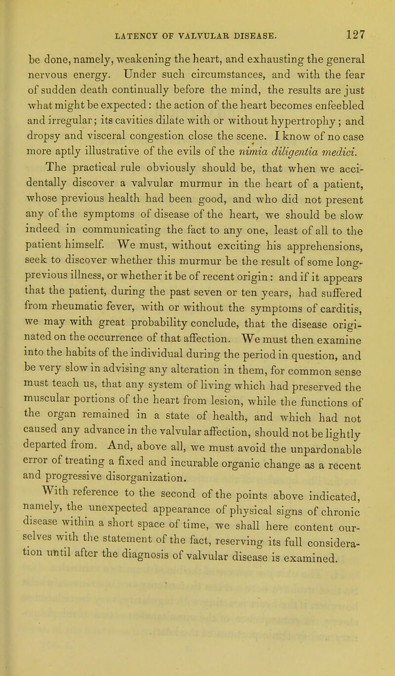 be done, namely, weakening the heart, and exhausting the general nervous energy. Under such circumstances, and with the fear of sudden death continually before the mind, the results are just what might be expected: the action of the heart becomes enfeebled and irregular; its cavities dilate with or without hypertrophy ; and dropsy and visceral congestion close the scene. I know of no case more aptly illustrative of the evils of the nimia diligentia medici. The practical rule obviously should be, that when we acci- dentally discover a valvular murmur in the heart of a patient, whose previous health had been good, and who did not present any of the symptoms of disease of the heart, we should be slow indeed in communicating the fact to any one, least of all to the patient himself. We must, without exciting his apprehensions, seek to discover whether this murmur be the result of some long- previous illness, or whether it be of recent origin: and if it appears that the patient, during the past seven or ten years, had suffered from rheumatic fever, with or without the symptoms of carditis, we may with great probability conclude, that the disease origi- nated on the occurrence of that affection. We must then examine into the habits of the individual during the period in question, and be very slow in advising any alteration in them, for common sense must teach us, that any system of living which had preserved the muscular portions of the heart from lesion, while the functions of the organ remained in a state of health, and which had not caused any advance in the valvular affection, should not be lightly departed from. And, above all, we must avoid the unpardonable error of treating a fixed and incurable organic change as a recent and progressive disorganization. With reference to the second of the points above indicated, namely, the unexpected appearance of physical signs of chronic disease within a short space of time, we shall here content our- selves with the statement of the fact, reserving its full considera- tion until after the diagnosis of valvular disease is examined.