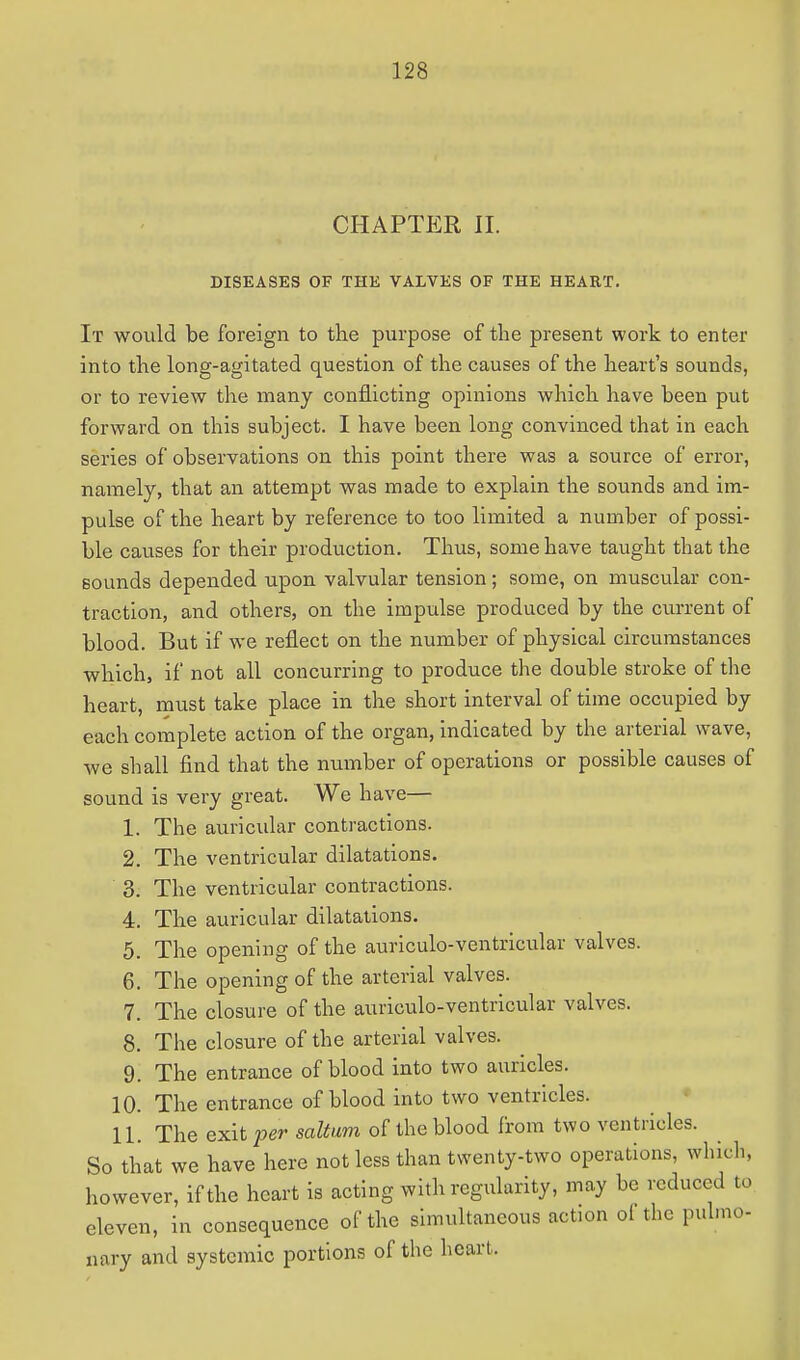 CHAPTER II. DISEASES OF THE VALVES OF THE HEART. It would be foreign to the purpose of the present work to enter into the long-agitated question of the causes of the heart's sounds, or to review the many conflicting opinions which have been put forward on this subject. I have been long convinced that in each series of observations on this point there was a source of error, namely, that an attempt was made to explain the sounds and im- pulse of the heart by reference to too limited a number of possi- ble causes for their production. Thus, some have taught that the sounds depended upon valvular tension ; some, on muscular con- traction, and others, on the impulse produced by the current of blood. But if we reflect on the number of physical circumstances which, if not all concurring to produce the double stroke of the heart, must take place in the short interval of time occupied by each complete action of the organ, indicated by the arterial wave, we shall find that the number of operations or possible causes of sound is very great. We have— 1. The auricular contractions. 2. The ventricular dilatations. 3. The ventricular contractions. 4. The auricular dilatations. 5. The opening of the auriculo-ventricular valves. 6. The opening of the arterial valves. 7. The closure of the auriculo-ventricular valves. 8. The closure of the arterial valves. 9. The entrance of blood into two auricles. 10. The entrance of blood into two ventricles. 11. The exit per saltum of the blood from two ventricles. So that we have here not less than twenty-two operations, which, however, if the heart is acting with regularity, may be reduced to eleven, in consequence of the simultaneous action of the pulmo- nary and systemic portions of the hear).