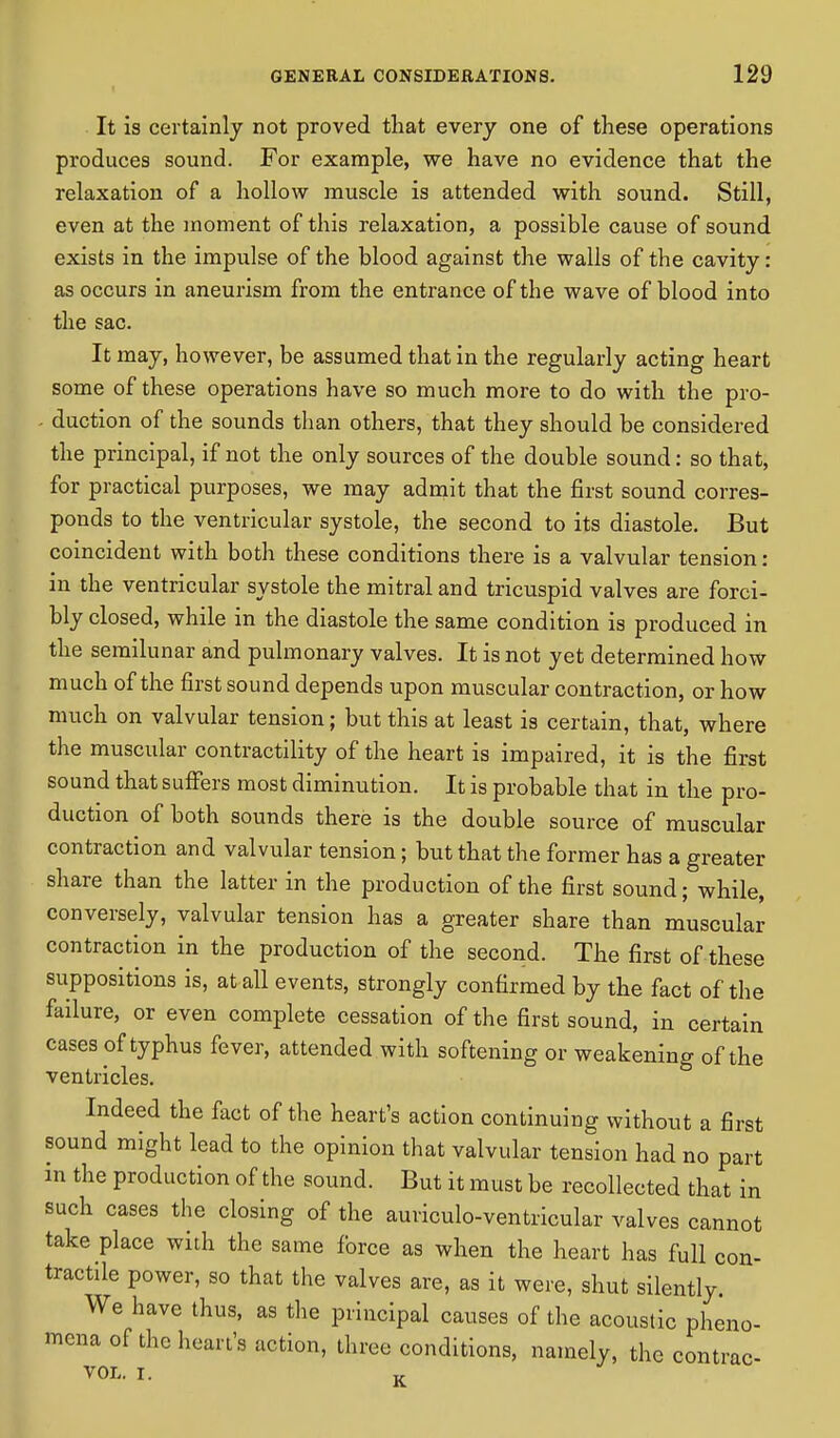It is certainly not proved that every one of these operations produces sound. For example, we have no evidence that the relaxation of a hollow muscle is attended with sound. Still, even at the moment of this relaxation, a possible cause of sound exists in the impulse of the blood against the walls of the cavity: as occurs in aneurism from the entrance of the wave of blood into the sac. It may, however, be assumed that in the regularly acting heart some of these operations have so much more to do with the pro- - duction of the sounds than others, that they should be considered the principal, if not the only sources of the double sound: so that, for practical purposes, we may admit that the first sound corres- ponds to the ventricular systole, the second to its diastole. But coincident with both these conditions there is a valvular tension: in the ventricular systole the mitral and tricuspid valves are forci- bly closed, while in the diastole the same condition is produced in the semilunar and pulmonary valves. It is not yet determined how much of the first sound depends upon muscular contraction, or how much on valvular tension; but this at least is certain, that, where the muscular contractility of the heart is impaired, it is the first sound that suffers most diminution. It is probable that in the pro- duction of both sounds there is the double source of muscular contraction and valvular tension; but that the former has a greater share than the latter in the production of the first sound; while, conversely, valvular tension has a greater share than muscular contraction in the production of the second. The first of these suppositions is, at all events, strongly confirmed by the fact of the failure, or even complete cessation of the first sound, in certain cases of typhus fever, attended with softening or weakening of the ventricles. Indeed the fact of the heart's action continuing without a first sound might lead to the opinion that valvular tension had no part in the production of the sound. But it must be recollected that in such cases the closing of the auviculo-ventricular valves cannot take place with the same force as when the heart has full con- tractile power, so that the valves are, as it were, shut silently. We have thus, as the principal causes of the acoustic pheno- mena of the heart's action, three conditions, namely, the contrac- VOL. I. K