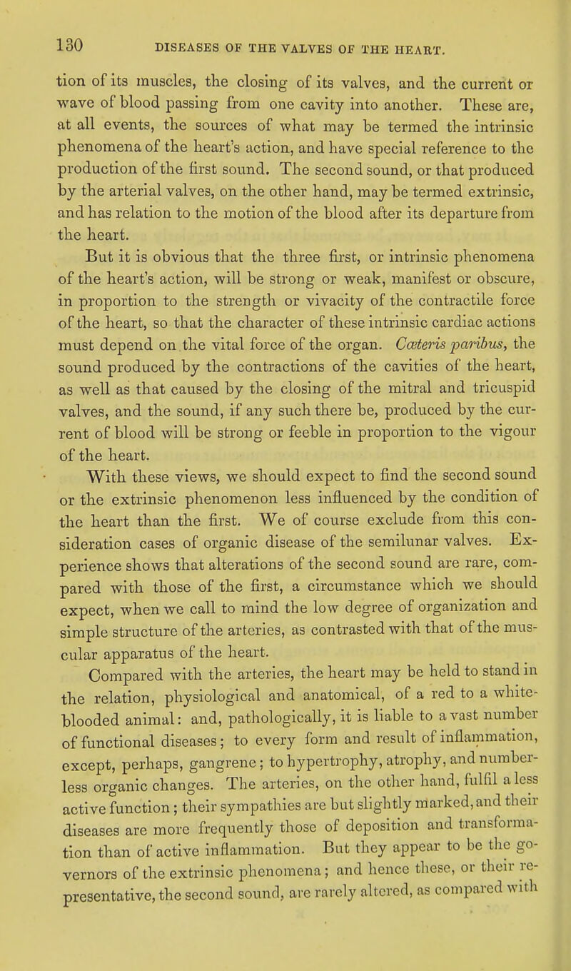 tion of its muscles, the closing of its valves, and the current or wave of blood passing from one cavity into another. These are, at all events, the sources of what may be termed the intrinsic phenomena of the heart's action, and have special reference to the production of the first sound. The second sound, or that produced by the arterial valves, on the other hand, may be termed extrinsic, and has relation to the motion of the blood after its departure from the heart. But it is obvious that the three first, or intrinsic phenomena of the heart's action, will be strong or weak, manifest or obscure, in proportion to the strength or vivacity of the contractile force of the heart, so that the character of these intrinsic cardiac actions must depend on the vital force of the organ. Cceteris paribus, the sound produced by the contractions of the cavities of the heart, as well as that caused by the closing of the mitral and tricuspid valves, and the sound, if any such there be, produced by the cur- rent of blood will be strong or feeble in proportion to the vigour of the heart. With these views, we should expect to find the second sound or the extrinsic phenomenon less influenced by the condition of the heart than the first. We of course exclude from this con- sideration cases of organic disease of the semilunar valves. Ex- perience shows that alterations of the second sound are rare, com- pared with those of the first, a circumstance which we should expect, when we call to mind the low degree of organization and simple structure of the arteries, as contrasted with that of the mus- cular apparatus of the heart. Compared with the arteries, the heart may be held to stand in the relation, physiological and anatomical, of a red to a white- blooded animal: and, pathologically, it is liable to avast number of functional diseases; to every form and result of inflammation, except, perhaps, gangrene; to hypertrophy, atrophy, and number- less organic changes. The arteries, on the other hand, fulfil a less active function; their sympathies are but slightly marked, and their diseases are more frequently those of deposition and transforma- tion than of active inflammation. But they appear to be the go- vernors of the extrinsic phenomena; and hence these, or their re- presentative, the second sound, are rarely altered, as compared with