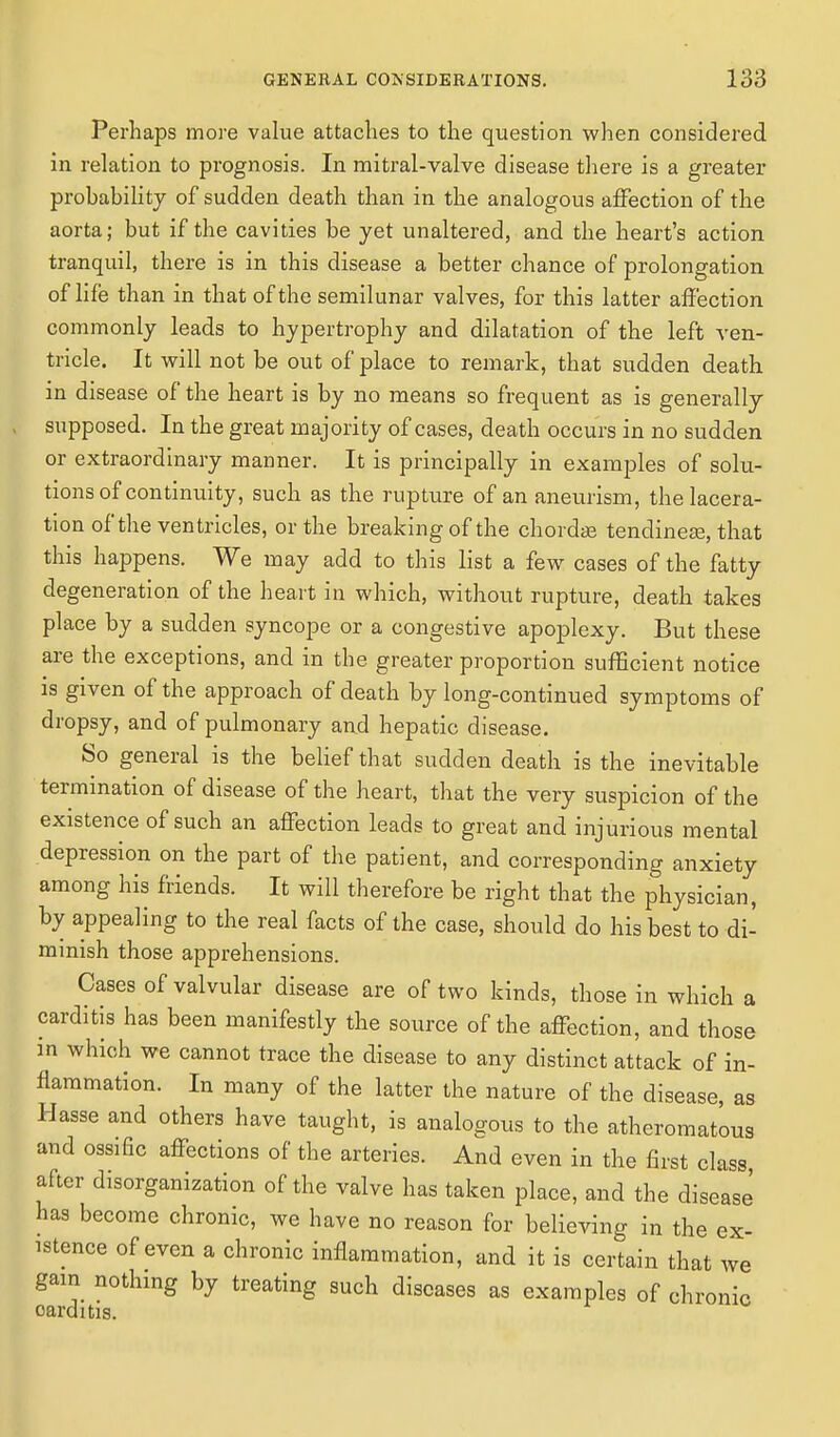 Perhaps more value attaches to the question when considered in relation to prognosis. In mitral-valve disease there is a greater probability of sudden death than in the analogous affection of the aorta; but if the cavities be yet unaltered, and the heart's action tranquil, there is in this disease a better chance of prolongation of life than in that of the semilunar valves, for this latter affection commonly leads to hypertrophy and dilatation of the left ven- tricle. It will not be out of place to remark, that sudden death in disease of the heart is by no means so frequent as is generally supposed. In the great majority of cases, death occurs in no sudden or extraordinary manner. It is principally in examples of solu- tions of continuity, such as the rupture of an aneurism, the lacera- tion of the ventricles, or the breaking of the chordae tendineas, that this happens. We may add to this list a few cases of the fatty degeneration of the heart in which, without rupture, death takes place by a sudden syncope or a congestive apoplexy. But these are the exceptions, and in the greater proportion sufficient notice is given of the approach of death by long-continued symptoms of dropsy, and of pulmonary and hepatic disease. So general is the belief that sudden death is the inevitable termination of disease of the heart, that the very suspicion of the existence of such an affection leads to great and injurious mental depression on the part of the patient, and corresponding anxiety among his friends. It will therefore be right that the physician, by appealing to the real facts of the case, should do his best to di- minish those apprehensions. Cases of valvular disease are of two kinds, those in which a carditis has been manifestly the source of the affection, and those in which we cannot trace the disease to any distinct attack of in- flammation. In many of the latter the nature of the disease, as Hasse and others have taught, is analogous to the atheromatous and ossific affections of the arteries. And even in the first class, after disorganization of the valve has taken place, and the disease has become chronic, we have no reason for believing in the ex- istence of even a chronic inflammation, and it is certain that we gam nothing by treating such diseases as examples of chronic oarditis.