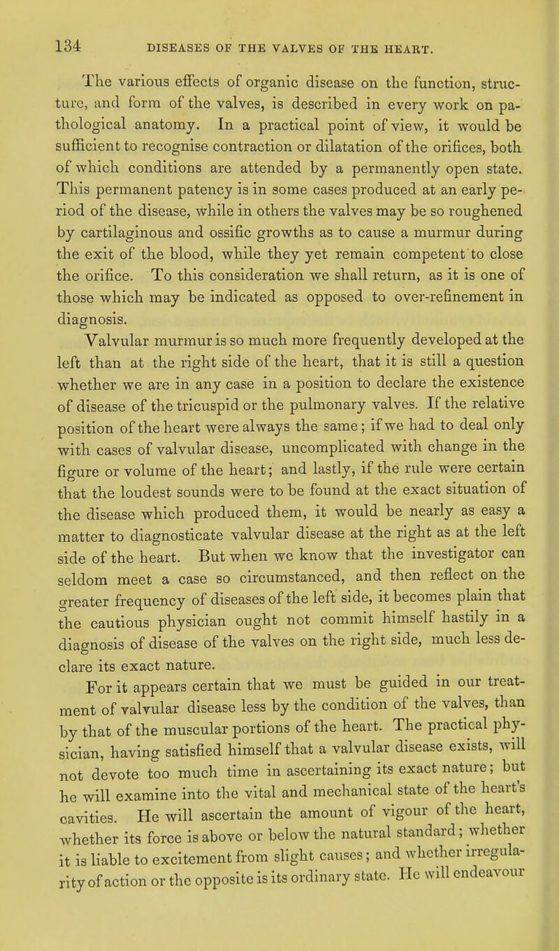 The various effects of organic disease on the function, struc- ture, and form of the valves, is described in every work on pa- thological anatomy. In a practical point of view, it would be sufficient to recognise contraction or dilatation of the orifices, both of which conditions are attended by a permanently open state. This permanent patency is in some cases produced at an early pe- riod of the disease, while in others the valves may be so roughened by cartilaginous and ossific growths as to cause a murmur during the exit of the blood, while they yet remain competent to close the orifice. To this consideration we shall return, as it is one of those which may be indicated as opposed to over-refinement in diagnosis. Valvular murmur is so much more frequently developed at the left than at the right side of the heart, that it is still a question whether we are in any case in a position to declare the existence of disease of the tricuspid or the pulmonary valves. If the relative position of the heart were always the same; if we had to deal only with cases of valvular disease, uncomplicated with change in the figure or volume of the heart; and lastly, if the rule were certain that the loudest sounds were to be found at the exact situation of the disease which produced them, it would be nearly as easy a matter to diagnosticate valvular disease at the right as at the left side of the heart. But when we know that the investigator can seldom meet a case so circumstanced, and then reflect on the o-reater frequency of diseases of the left side, it becomes plain that the cautious physician ought not commit himself hastily in a diagnosis of disease of the valves on the right side, much less de- clare its exact nature. For it appears certain that we must be guided in our treat- ment of valvular disease less by the condition of the valves, than by that of the muscular portions of the heart. The practical phy- sician, having satisfied himself that a valvular disease exists, will not devote too much time in ascertaining its exact nature; but he will examine into the vital and mechanical state of the heart's cavities. He will ascertain the amount of vigour of the heart, whether its force is above or below the natural standard; whether it is liable to excitement from slight causes; and whether irregula- rity of action or the opposite is its ordinary state. He will endeavour