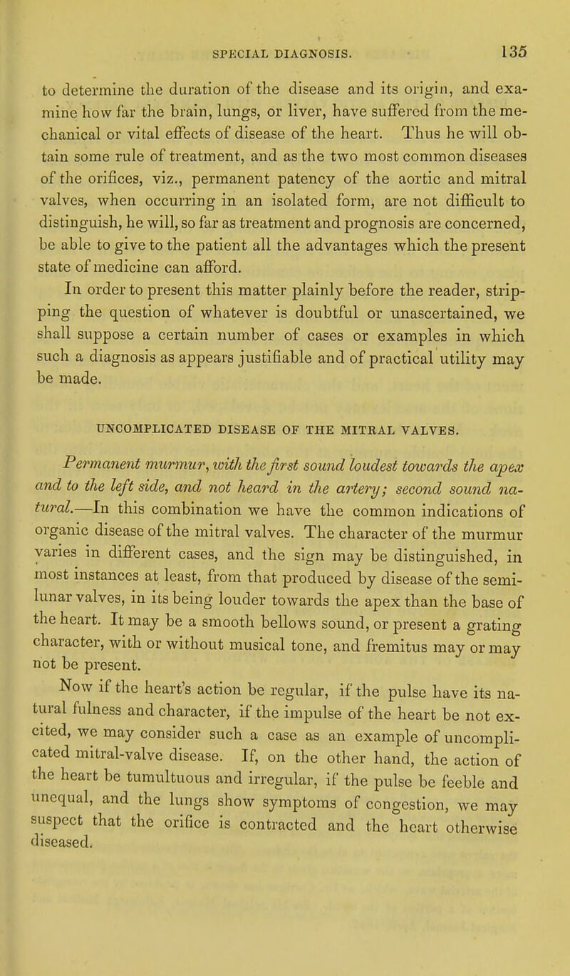 to determine the duration of the disease and its origin, and exa- mine how far the brain, lungs, or liver, have suffered from the me- chanical or vital effects of disease of the heart. Thus he will ob- tain some rule of treatment, and as the two most common diseases of the orifices, viz., permanent patency of the aortic and mitral valves, when occurring in an isolated form, are not difficult to distinguish, he will, so far as treatment and prognosis are concerned, be able to give to the patient all the advantages which the present state of medicine can afford. In order to present this matter plainly before the reader, strip- ping the question of whatever is doubtful or unascertained, we shall suppose a certain number of cases or examples in which such a diagnosis as appears justifiable and of practical utility may be made. UNCOMPLICATED DISEASE OF THE MITRAL VALVES. Permanent murmur, with the first sound loudest towards the apex and to the left side, and not heard in the artery; second sound na- tural.—In this combination we have the common indications of organic disease of the mitral valves. The character of the murmur vanes in different cases, and the sign may be distinguished, in most instances at least, from that produced by disease of the semi- lunar valves, in its being louder towards the apex than the base of the heart. It may be a smooth bellows sound, or present a grating character, with or without musical tone, and fremitus may or may not be present. Now if the heart's action be regular, if the pulse have its na- tural fulness and character, if the impulse of the heart be not ex- cited, we may consider such a case as an example of uncompli- cated mitral-valve disease. If, on the other hand, the action of the heart be tumultuous and irregular, if the pulse be feeble and unequal, and the lungs show symptoms of congestion, we may suspect that the orifice is contracted and the heart otherwise diseased.