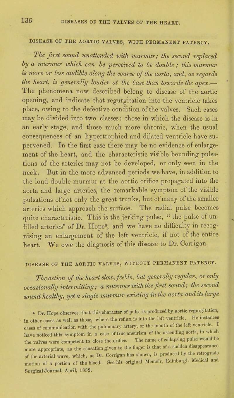 DISEASE OF THE AORTIC VALVES, WITH PERMANENT PATENCY. The first sound unattended with murmur; the second replaced by a murmur which can be perceived to be double ; this murmur is more or less audible along the course of the aorta, and, as regards the heart, is generally louder at the base than towards the apex.— The phenomena now described belong to disease of the aortic opening, and indicate that regurgitation into the ventricle takes place, owing to the defective condition of the valves. Such cases may be divided into two classes: those in which the disease is in an early stage, and those much more chronic, when the usual consequences of an hypertrophied and dilated ventricle have su- pervened. In the first case there may be no evidence of enlarge- ment of the heart, and the characteristic visible bounding pulsa- tions of the arteries may not be developed, or only seen in the neck. But in the more advanced periods we have, in addition to the loud double murmur at the aortic orifice propagated into the aorta and large arteries, the remarkable symptom of the visible pulsations of not only the great trunks, but of many of the smaller arteries which approach the surface. The radial pulse becomes quite characteristic. This is the jerking pulse,  the pulse of un- filled arteries of Dr. Hopea, and we have no difficulty in recog- nising an enlargement of the left ventricle, if not of the entire heart. We owe the diagnosis of this disease to Dr. Corrigan. DISEASE OF THE AORTIC VALVES, WITHOUT PERMANENT PATENCY. The action of the heart slow, feeble, but generally regular, or only occasionally intermitting; a murmur with the first sound; the second sound healthy, yet a single murmur existing in the aorta audits large » Dr. Hope observes, that this character of pulse is produced by aortic regurgitation, in other cases as well as those, where the reflux is into the left ventricle. He instances cases of communication with the pulmonary artery, or the mouth of the left ventricle. I have noticed this symptom in a case of true aneurism of the ascending aorta, in which the valves were competent to close the orifice. The name of collapsing pulse would bo more appropriate, as the sensation given to the finger is that of a sudden disappearance of the arterial wave, which, as Dr. Corrigan has shown, is produced by the retrogrado motion of a portion of the blood. See his original Memoir, Edinburgh Medical and Surgical Journal, April, 1832.