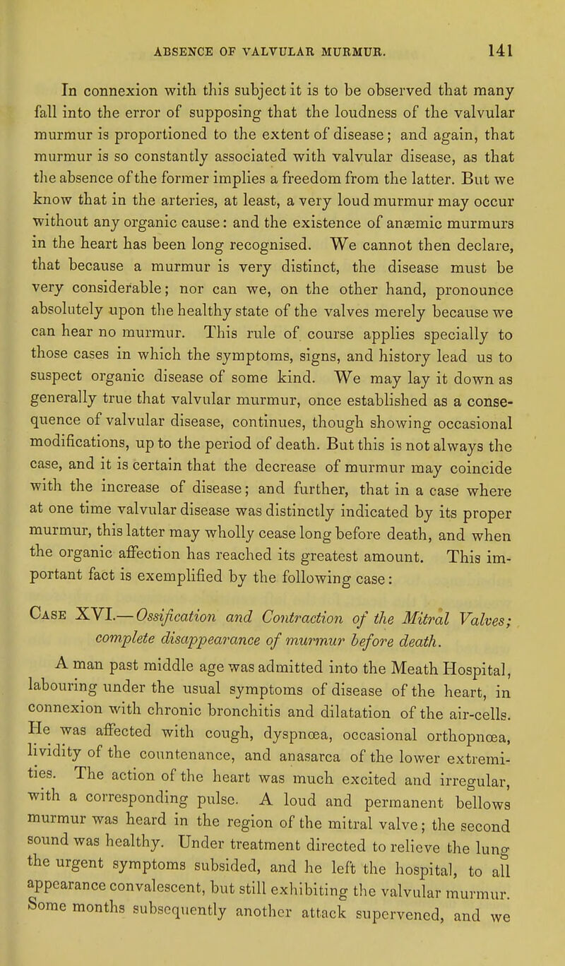 In connexion with this subject it is to be observed that many fall into the error of supposing that the loudness of the valvular murmur is proportioned to the extent of disease; and again, that murmur is so constantly associated with valvular disease, as that the absence of the former implies a freedom from the latter. But we know that in the arteries, at least, a very loud murmur may occur without any organic cause: and the existence of anasmic murmurs in the heart has been long recognised. We cannot then declare, that because a murmur is very distinct, the disease must be very considerable; nor can we, on the other hand, pronounce absolutely upon the healthy state of the valves merely because we can hear no murmur. This rule of course applies specially to those cases in which the symptoms, signs, and history lead us to suspect organic disease of some kind. We may lay it down as generally true that valvular murmur, once established as a conse- quence of valvular disease, continues, though showing occasional modifications, up to the period of death. But this is not always the case, and it is certain that the decrease of murmur may coincide with the increase of disease; and further, that in a case where at one time valvular disease was distinctly indicated by its proper murmur, this latter may wholly cease long before death, and when the organic affection has reached its greatest amount. This im- portant fact is exemplified by the following case: Case XVI.— Ossification and Contraction of the Mitral Valves; complete disappearance of murmur before death. A man past middle age was admitted into the Meath Hospital, labouring under the usual symptoms of disease of the heart, in connexion with chronic bronchitis and dilatation of the air-cells. He was affected with cough, dyspnoea, occasional orthopnoea, hvidity of the countenance, and anasarca of the lower extremi- ties. The action of the heart was much excited and irregular, with a corresponding pulse. A loud and permanent bellows murmur was heard in the region of the mitral valve; the second sound was healthy. Under treatment directed to relieve the lung the urgent symptoms subsided, and he left the hospital, to all appearance convalescent, but still exhibiting the valvular murmur. Some months subsequently another attack supervened, and we