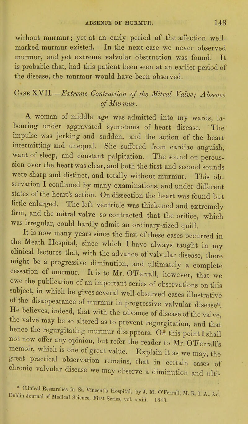 without murmur; yet at an early period of the affection well- marked murmur existed. In the next case we never observed murmur, and yet extreme valvular obstruction was found. It is probable that, had this patient been seen at an earlier period of the disease, the murmur would have been observed. Case XVII.—Extreme Contraction of the Mitral Valve; Absence of Murmur. A woman of middle age was admitted into my wards, la- bouring under aggravated symptoms of heart disease. The impulse was jerking and sudden, and the action of the heart intermitting and unequal. She suffered from cardiac anguish, want of sleep, and constant palpitation. The sound on percus- sion over the heart was clear, and both the first and second sounds were sharp and distinct, and totally without murmur. This ob- servation I confirmed by many examinations, and under different states of the heart's action. On dissection the heart was found but little enlarged. The left ventricle was thickened and extremely firm, and the mitral valve so contracted that the orifice, which was irregular, could hardly admit an ordinary-sized quill. It is now many years since the first of these cases occurred in the Meath Hospital, since which I have always taught in my clinical lectures that, with the advance of valvular disease, there might be a progressive diminution, and ultimately a complete cessation of murmur. It is to Mr. O'Ferrall, however, that we owe the publication of an important series of observations on this subject, in which he gives several well-observed cases illustrative of the disappearance of murmur in progressive valvular disease* He believes, indeed, that with the advance of disease of the valve the valve may be so altered as to prevent regurgitation, and that hence the regurgitating murmur disappears. On this point I shall not now offer any opinion, but refer the reader to Mr O'Ferrall's memoir, which is one of great value. Explain it as we may, the great practical observation remains, that in certain cases of chronic valvular disease we may observe a diminution and ulti- ■j Clinical Researches in St. Vincent's Hospital, by J. M. O'Ferrall, M. R. I A &c Dublin Journal of Medical Science, Hrst Series, vol. xxiii. 1843. v