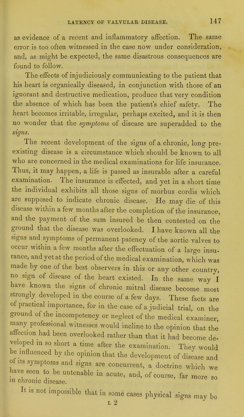 as evidence of a recent and inflammatory affection. The same error is too often witnessed in the case now under consideration, and, as might be expected, the same disastrous consequences are found to follow. The effects of injudiciously communicating to the patient that his heart is organically diseased, in conjunction with those of an ignorant and destructive medication, produce that very condition the absence of which has been the patient's chief safety. The heart becomes irritable, irregular, perhaps excited, and it is then no wonder that the symptoms of disease are superadded to the signs. The recent development of the signs of a chronic, long pre- existing disease is a circumstance which should be known to all who are concerned in the medical examinations for life insurance. Thus, it may happen, a life is passed as insurable after a careful examination. The insurance is effected, and yet in a short time the individual exhibits all those signs of morbus cordis which are supposed to indicate chronic disease. He may die of this disease within a few months after the completion of the insurance, and the payment of the sum insured be then contested on the ground that the disease was overlooked. I have known all the signs and symptoms of permanent patency of the aortic valves to occur within a few months after the effectuation of a large insu- rance, and yet at the period of the medical examination, which was made by one of the best observers in this or any other country, no sign of disease of the heart existed. In the same way I have known the signs of chronic mitral disease become most strongly developed in the course of a few days. These facts are of practical importance, for in the case of a judicial trial, on the ground of the incompetency or neglect of the medical examiner many professional witnesses would incline to the opinion that the affection had been overlooked rather than that it had become de- veloped m so short a time after the examination. They would be influenced by the opinion that the development of disease and of its symptoms and signs are concurrent, a doctrine which we have seen to be untenable in acute, and, of course, far more so m chrome disease. It is not impossible that in some cases physical signs may be