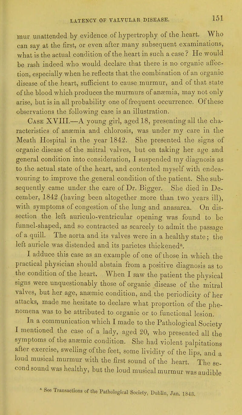 mur unattended by evidence of hypertrophy of the heart. Who can say at the first, or even after many subsequent examinations, what is the actual condition of the heart in such a case ? He would be rash indeed who would declare that there is no organic affec- tion, especially when he reflects that the combination of an organic disease of the heart, sufficient to cause murmur, and of that state of the blood which produces the murmurs of anaemia, may not only arise, but is in all probability one of frequent occurrence. Of these observations the following case is an illustration. Case XVIII.—A young girl, aged 18, presenting all the cha- racteristics of anaemia and chlorosis, was under my care in the Meath Hospital in the year 1842. She presented the signs of organic disease of the mitral valves, but on taking her age and general condition into consideration, I suspended my diagnosis as to the actual state of the heart, and contented myself with endea- vouring to improve the general condition of the patient. She sub- sequently came under the care of Dr. Bigger. She died in De- cember, 1842 (having been altogether more than two years ill), with symptoms of congestion of the lung and anasarca. On dis- section the left auriculo-ventricular opening was found to be funnel-shaped, and so contracted as scarcely to admit the passage of a quill. The aorta and its valves were in a healthy state; the left auricle was distended and its parietes thickeneda. I adduce this case as an example of one of those in which the practical physician should abstain from a positive diagnosis as to the condition of the heart. When I saw the patient the physical signs were unquestionably those of organic disease of the mitral valves, but her age, anaemic condition, and the periodicity of her attacks, made me hesitate to declare what proportion of the phe- nomena wa3 to be attributed to organic or to functional lesion. In a communication which I made to the Pathological Society I mentioned the case of a lady, aged 20, who presented all the symptoms of the anaemic condition. She had violent palpitations after exercise, swelling of the feet, some lividity of the lips, and a loud musical murmur with the first sound of the heart. The se- cond sound was healthy, but the loud musical murmur was audible Transactions of the Pathological Society, Dublin, Jan. 1848.