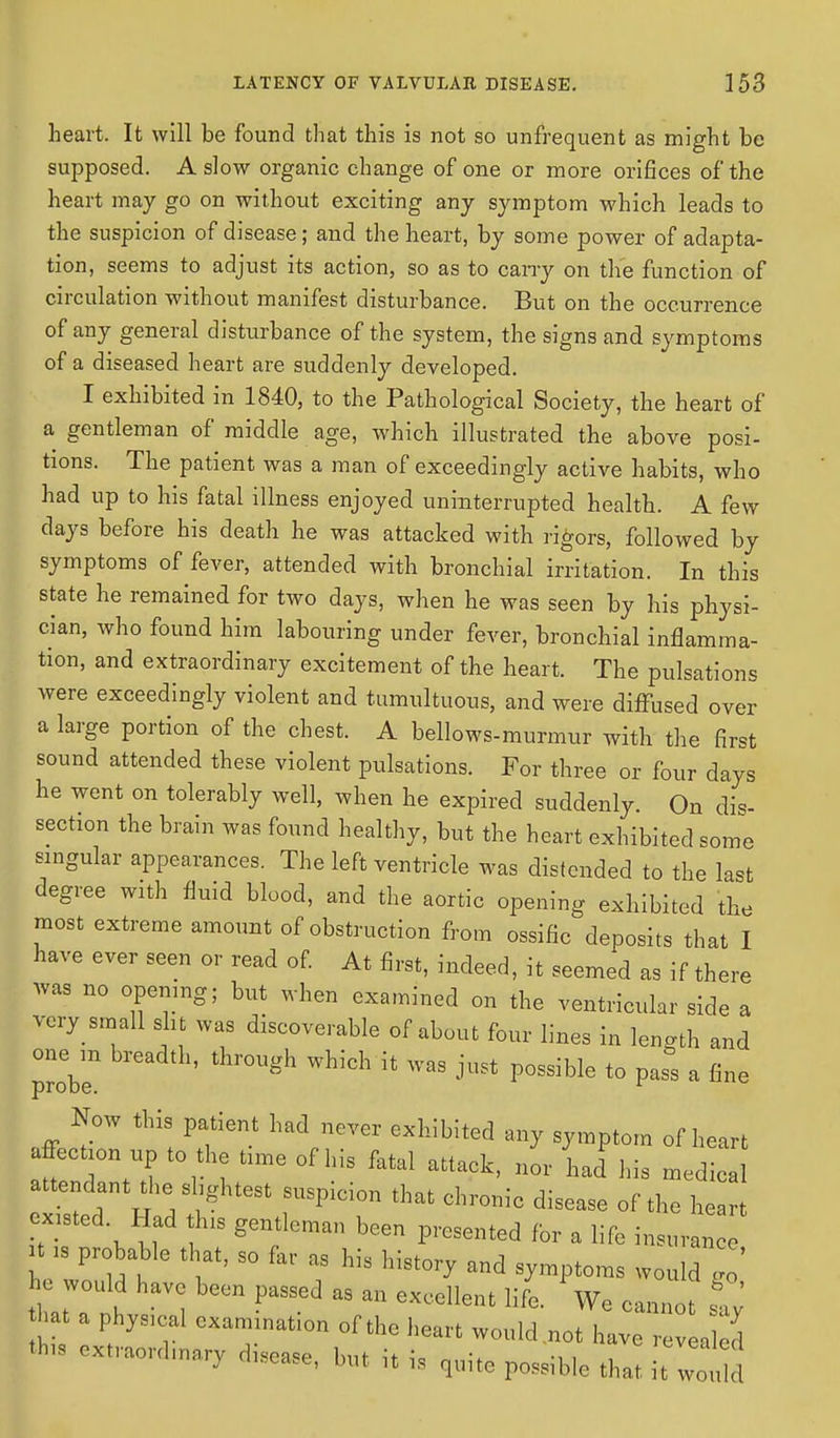 heart. It will be found that this is not so unfrequent as might be supposed. A slow organic change of one or more orifices of the heart may go on without exciting any symptom which leads to the suspicion of disease; and the heart, by some power of adapta- tion, seems to adjust its action, so as to cany on the function of circulation without manifest disturbance. But on the occurrence of any general disturbance of the system, the signs and symptoms of a diseased heart are suddenly developed. I exhibited in 1840, to the Pathological Society, the heart of a gentleman of middle age, which illustrated the above posi- tions. The patient was a man of exceedingly active habits, who had up to his fatal illness enjoyed uninterrupted health. A few days before his death he was attacked with rigors, followed by symptoms of fever, attended with bronchial irritation. In this state he remained for two days, when he was seen by his physi- cian, who found him labouring under fever, bronchial inflamma- tion, and extraordinary excitement of the heart. The pulsations were exceedingly violent and tumultuous, and were diffused over a large portion of the chest. A bellows-murmur with the first sound attended these violent pulsations. For three or four days he went on tolerably well, when he expired suddenly. On dis- section the brain was found healthy, but the heart exhibited some singular appearances. The left ventricle was distended to the last degree with fluid blood, and the aortic opening exhibited the most extreme amount of obstruction from ossific deposits that I have ever seen or read of. At first, indeed, it seemed as if there was no opening; but when examined on the ventricular side a very small slit was discoverable of about four lines in length and onem breadth, through which/it was just possible to pass a fine Now this patient had never exhibited any symptom of heart affection up to the time of his fatal attack, nor had ins medical attendant the slightest suspicion that chronic disease of the heart existed Had this gentleman been presented for a life insuran tf is probable that, so fa, as his history and symptoms would 1 he would have been passed as an excellent life. We cannot say hat a phyacal examination of the heart would .not have t>s extract disease, but it is quite possible that t wo !