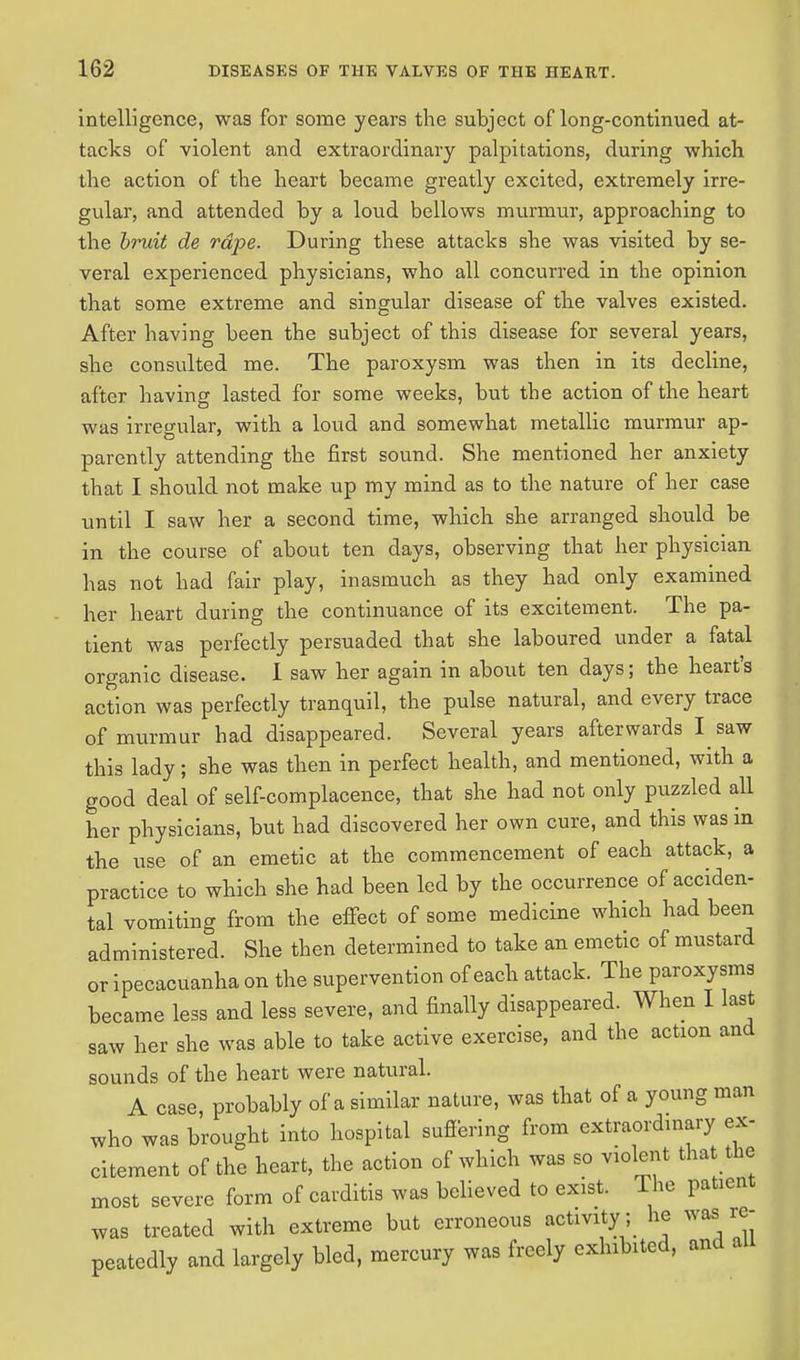intelligence, was for some years the subject of long-continued at- tacks of violent and extraordinary palpitations, during which the action of the heart became greatly excited, extremely irre- gular, and attended by a loud bellows murmur, approaching to the bruit de rape. During these attacks she was visited by se- veral experienced physicians, who all concurred in the opinion that some extreme and singular disease of the valves existed. After having been the subject of this disease for several years, she consulted me. The paroxysm was then in its decline, after having lasted for some weeks, but the action of the heart was irregular, with a loud and somewhat metallic murmur ap- parently attending the first sound. She mentioned her anxiety that I should not make up my mind as to the nature of her case until I saw her a second time, which she arranged should be in the course of about ten days, observing that her physician has not had fair play, inasmuch as they had only examined her heart during the continuance of its excitement. The pa- tient was perfectly persuaded that she laboured under a fatal organic disease. I saw her again in about ten days; the heart's action was perfectly tranquil, the pulse natural, and every trace of murmur had disappeared. Several years afterwards I saw this lady; she was then in perfect health, and mentioned, with a good deal of self-complacence, that she had not only puzzled all her physicians, but had discovered her own cure, and this was in the use of an emetic at the commencement of each attack, a practice to which she had been led by the occurrence of acciden- tal vomiting from the effect of some medicine which had been administered. She then determined to take an emetic of mustard or ipecacuanha on the supervention of each attack. The paroxysms became less and less severe, and finally disappeared. When I last saw her she was able to take active exercise, and the action and sounds of the heart were natural. A case, probably of a similar nature, was that of a young man who was brought into hospital suffering from extraordinary ex- citement of the heart, the action of which was so violent that the most severe form of carditis was believed to exist. The patient was treated with extreme but erroneous activity; he was re- peatedly and largely bled, mercury was freely exhibited, and