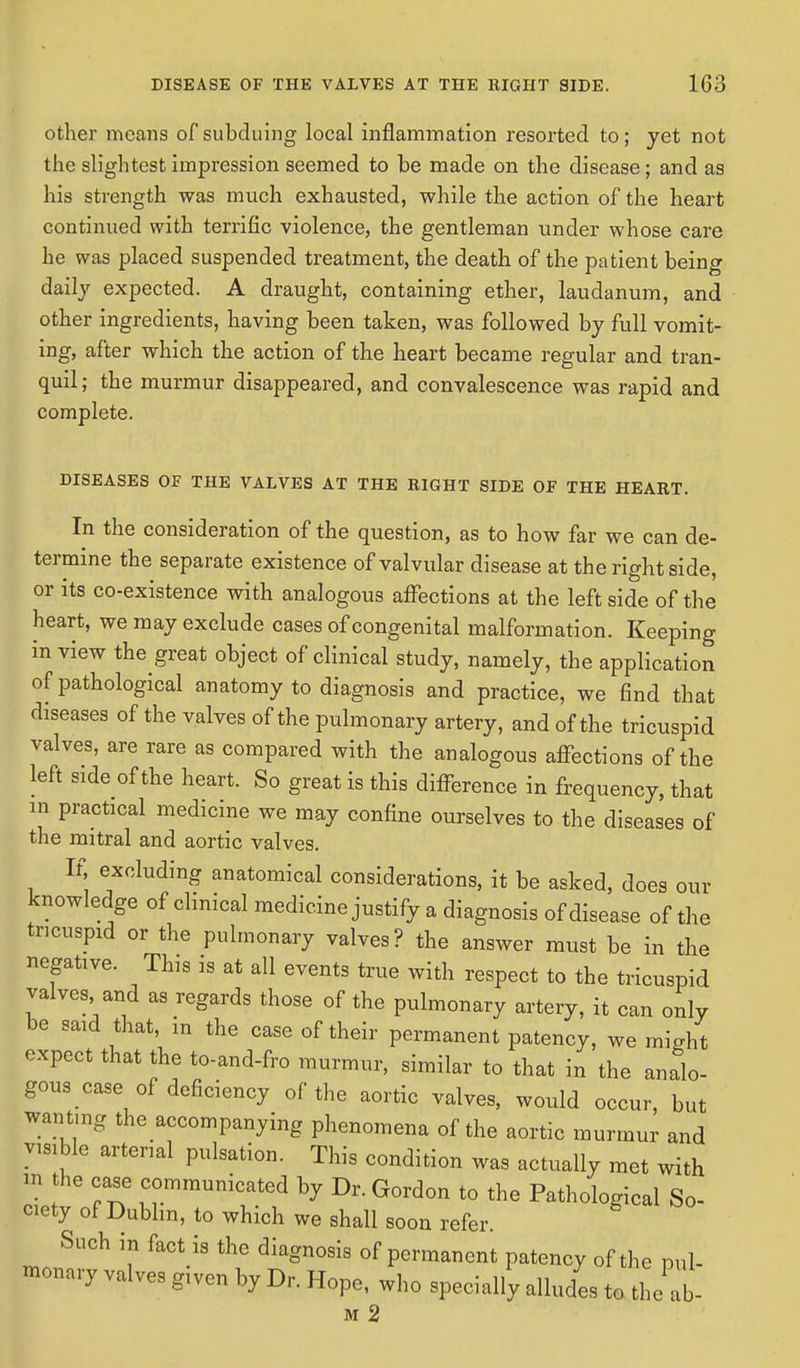 other means of subduing local inflammation resorted to; yet not the slightest impression seemed to be made on the disease; and as his strength was much exhausted, while the action of the heart continued with terrific violence, the gentleman under whose care he was placed suspended treatment, the death of the patient being daily expected. A draught, containing ether, laudanum, and other ingredients, having been taken, was followed by full vomit- ing, after which the action of the heart became regular and tran- quil; the murmur disappeared, and convalescence was rapid and complete. DISEASES OF THE VALVES AT THE RIGHT SIDE OF THE HEART. In the consideration of the question, as to how far we can de- termine the separate existence of valvular disease at the right side, or its co-existence with analogous affections at the left side of the heart, we may exclude cases of congenital malformation. Keeping in view the great object of clinical study, namely, the application of pathological anatomy to diagnosis and practice, we find that diseases of the valves of the pulmonary artery, and of the tricuspid valves, are rare as compared with the analogous affections of the left side of the heart. So great is this difference in frequency, that in practical medicine we may confine ourselves to the diseases of the mitral and aortic valves. If, excluding anatomical considerations, it be asked, does our knowledge of clinical medicine justify a diagnosis of disease of the tricuspid or the pulmonary valves? the answer must be in the negative. This is at all events true with respect to the tricuspid valves and as regards those of the pulmonary artery, it can only be said that, in the case of their permanent patency, we might expect that the to-and-fro murmur, similar to that in the analo- gous case of deficiency of the aortic valves, would occur, but wanting the accompanying phenomena of the aortic murmur and visible arterial pulsation. This condition was actually met with m the case communicated by Dr. Gordon to the Pathological So- ciety of Dublin, to which we shall soon refer. Such in fact is the diagnosis of permanent patency of the pul- monary valves given by D, Hope, who specially alludes to the ab- M 2