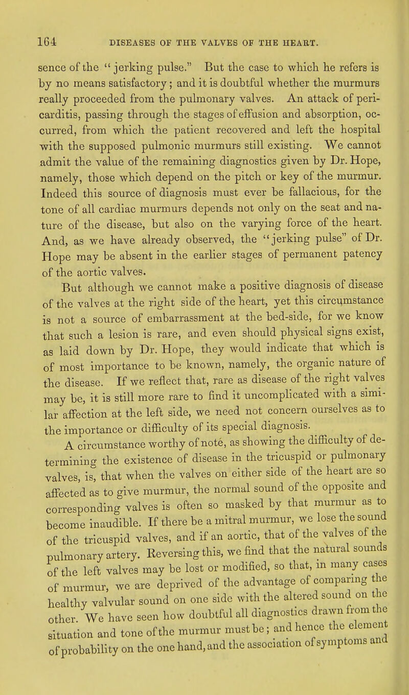 sence of the  jerking pulse. But the case to which he refers is by no means satisfactory; and it is doubtful whether the murmurs really proceeded from the pulmonary valves. An attack of peri- carditis, passing through the stages of effusion and absorption, oc- curred, from which the patient recovered and left the hospital with the supposed pulmonic murmurs still existing. We cannot admit the value of the remaining diagnostics given by Dr. Hope, namely, those which depend on the pitch or key of the murmur. Indeed this source of diagnosis must ever be fallacious, for the tone of all cardiac murmurs depends not only on the seat and na- ture of the disease, but also on the varying force of the heart. And, as we have already observed, the jerking pulse of Dr. Hope may be absent in the earlier stages of permanent patency of the aortic valves. But although we cannot make a positive diagnosis of disease of the valves at the right side of the heart, yet this circumstance is not a source of embarrassment at the bed-side, for we know that such a lesion is rare, and even should physical signs exist, as laid down by Dr. Hope, they would indicate that which is of most importance to be known, namely, the organic nature of the disease. If we reflect that, rare as disease of the right valves may be, it is still more rare to find it uncomplicated with a simi- lar affection at the left side, we need not concern ourselves as to the importance or difficulty of its special diagnosis. A circumstance worthy of note, as showing the difficulty of de- termining the existence of disease in the tricuspid or pulmonary valves, is, that when the valves on either side of the heart are so affected as to give murmur, the normal sound of the opposite and corresponding valves is often so masked by that murmur as to become inaudible. If there be a mitral murmur, we lose the sound of the tricuspid valves, and if an aortic, that of the valves of the pulmonary artery. Reversing this, we find that the natural sounds of the left valves may be lost or modified, so that, in many cases of murmur, we are deprived of the advantage of comparing the healthy valvular sound on one side with the altered sound on the other. We have seen how doubtful all diagnostics drawn from the situation and tone of the murmur must be; and hence the^element of probability on the one hand, and the association of symptoms and