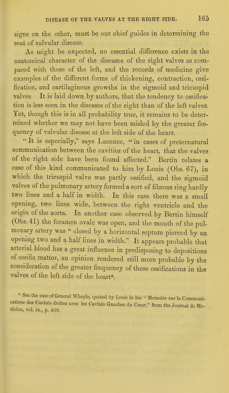 signs on the other, must be our chief guides in determining the seat of valvular disease. As might be expected, no essential difference exists in the anatomical character of the diseases of the right valves as com- pared with those of the left, and the records of medicine give examples of the different forms of thickening, contraction, ossi- fication, and cartilaginous growths in the sigmoid and tricuspid valves. It is laid down by authors, that the tendency to ossifica- tion is less seen in the diseases of the right than of the left valves. Yet, though this is in all probability true, it remains to be deter- mined whether we may not have been misled by the greater fre- quency of valvular disease at the left side of the heart.  It is especially, says Laennec,  in cases of preternatural communication between the cavities of the heart, that the valves of the right side have been found affected. Bertin relates a case of this kind communicated to him by Louis (Obs. 67), in which the tricuspid valve was partly ossified, and the sigmoid valves of the pulmonary artery formed a sort of fibrous ring hardly two lines and a half in width. In this case there was a small opening, two lines wide, between the right ventricle and the origin of the aorta. In another case observed by Bertin himself (Obs. 41) the foramen ovale was open, and the mouth of the pul- monary artery was  closed by a horizontal septum pierced by an opening two and a half lines in width. It appears probable that arterial blood has a great influence in predisposing to depositions of ossific, matter, an opinion rendered still more probable by the consideration of the greater frequency of these ossifications in the valves of the left side of the hearta. a See the case of General Wheple, quoted by Louis in his  Memoire sur la Communi- catione des Cavites droites avec les Cavites Gaudies du Carar from the Journal de Me- dicine, vol. ix., p. 468.