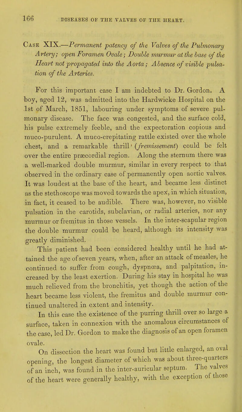 Case XIX.—Permanent patency of the Valves of the Pulmonary Artery; open Foramen Ovale; Double murmur al the base of the Heart not propagated into the Aorta; Absence of visible pulsa- tion of the Arteries. For this important case I am indebted to Dr. Gordon. A boy, aged 12, was admitted into the Hardwicke Hospital on the 1st of March, 1851, labouring under symptoms of severe pul- monary disease. The face was congested, and the surface cold, his pulse extremely feeble, and the expectoration copious and muco-purulent. A muco-crepitating rattle existed over the whole chest, and a remarkable thrill• (fremissement) could be felt over the entire preecordial region. Along the sternum there was a well-marked double murmur, similar in every respect to that observed in the ordinary case of permanently open aortic valves. It was loudest at the base of the heart, and became less distinct as the stethoscope was moved towards the apex, in which situation, in fact, it ceased to be audible. There was, however, no visible pulsation in the carotids, subclavian, or radial arteries, nor any murmur or fremitus in those vessels. In the inter-scapular region the double murmur could be heard, although its intensity was greatly diminished. This patient had been considered healthy until he had at- tained the age of seven years, when, after an attack of measles, he continued to suffer from cough, dyspnoea, and palpitation, in- creased by the least exertion. During his stay in hospital he was much relieved from the bronchitis, yet though the action of the heart became less violent, the fremitus and double murmur con- tinued unaltered in extent and intensity. In this case the existence of the purring thrill over so large a surface, taken in connexion with the anomalous circumstances of the case, led Dr. Gordon to make the diagnosis of an open foramen ovale. . On dissection the heart was found but little enlarged, an oval opening, the longest diameter of which was about three-quarters of an inch, was found in the inter-auricular septum. The valves of the heart were generally healthy, with the exception of those