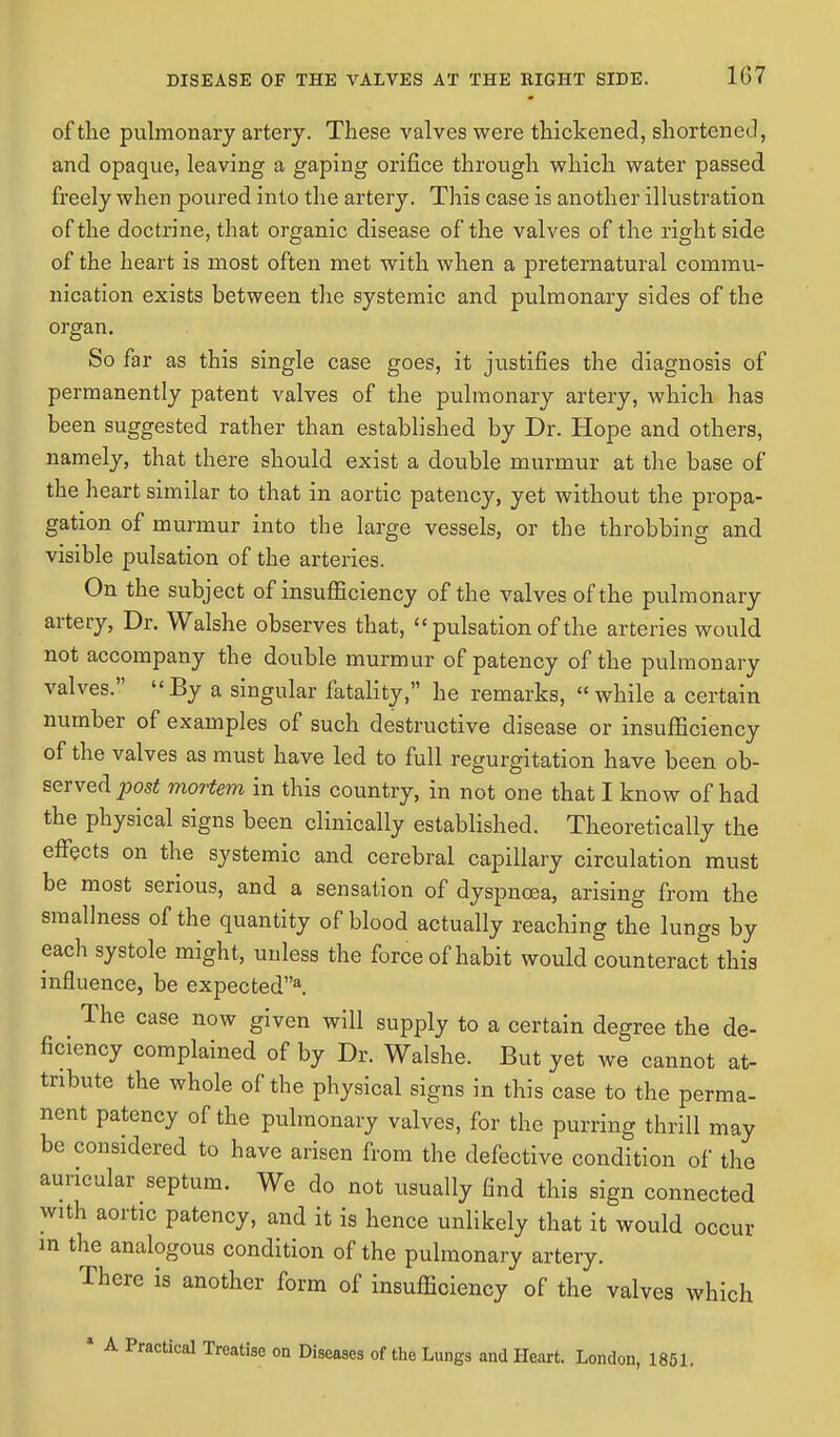 of the pulmonary artery. These valves were thickened, shortened, and opaque, leaving a gaping orifice through which water passed freely when poured into the artery. This case is another illustration of the doctrine, that organic disease of the valves of the right side of the heart is most often met with when a preternatural commu- nication exists between the systemic and pulmonary sides of the organ. So far as this single case goes, it justifies the diagnosis of permanently patent valves of the pulmonary artery, which has been suggested rather than established by Dr. Hope and others, namely, that there should exist a double murmur at the base of the heart similar to that in aortic patency, yet without the propa- gation of murmur into the large vessels, or the throbbing and visible pulsation of the arteries. On the subject of insufficiency of the valves of the pulmonary artery, Dr. Walshe observes that, pulsation of the arteries would not accompany the double murmur of patency of the pulmonary valves. By a singular fatality, he remarks, while a certain number of examples of such destructive disease or insufficiency of the valves as must have led to full regurgitation have been ob- served post mortem in this country, in not one that I know of had the physical signs been clinically established. Theoretically the effects on the systemic and cerebral capillary circulation must be most serious, and a sensation of dyspnoea, arising from the sraallness of the quantity of blood actually reaching the lungs by each systole might, unless the force of habit would counteract this influence, be expecteda. The case now given will supply to a certain degree the de- ficiency complained of by Dr. Walshe. But yet we cannot at- tribute the whole of the physical signs in this case to the perma- nent patency of the pulmonary valves, for the purring thrill may be considered to have arisen from the defective condition of the auricular septum. We do not usually find this sign connected With aortic patency, and it is hence unlikely that it would occur in the analogous condition of the pulmonary artery. There is another form of insufficiency of the valves which * A Practical Treatise on Diseases of the Lungs and Heart. London, 1851.