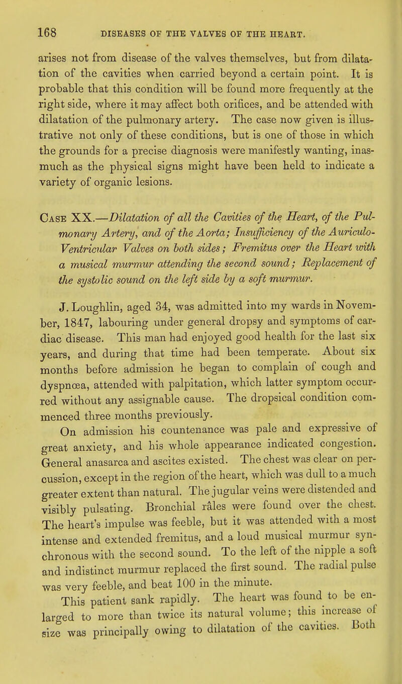 arises not from disease of the valves themselves, but from dilata- tion of the cavities when carried beyond a certain point. It is probable that this condition will be found more frequently at the right side, where it may affect both orifices, and be attended with dilatation of the pulmonary artery. The case now given is illus- trative not only of these conditions, but is one of those in which the grounds for a precise diagnosis were manifestly wanting, inas- much as the physical signs might have been held to indicate a variety of organic lesions. Case XX.—Dilatation of all the Cavities of the Heart, of the Pul- monary Artery, and of the Aorta; Insufficiency of the Auriculo- Ventricular Valves on both sides; Fremitus over the Heart with a musical murmur attending the second sound; Replacement of the systolic sound on the left side by a soft murmur. J. Loughlin, aged 34, was admitted into my wards in Novem- ber, 1847, labouring under general dropsy and symptoms of car- diac disease. This man had enjoyed good health for the last six years, and during that time had been temperate. About six months before admission he began to complain of cough and dyspnoea, attended with palpitation, which latter symptom occur- red without any assignable cause. The dropsical condition com- menced three months previously. On admission his countenance was pale and expressive of great anxiety, and his whole appearance indicated congestion. General anasarca and ascites existed. The chest was clear on per- cussion, except in the region of the heart, which was dull to a much greater extent than natural. The jugular veins were distended and visibly pulsating. Bronchial rales were found over the chest. The heart's impulse was feeble, but it was attended with a most intense and extended fremitus, and a loud musical murmur syn- chronous with the second sound. To the left of the nipple a soft and indistinct murmur replaced the first sound. The radial pulse was very feeble, and beat 100 in the minute. This patient sank rapidly. The heart was found to be en- larged to more than twice its natural volume; this increase of size was principally owing to dilatation of the cavities. Both