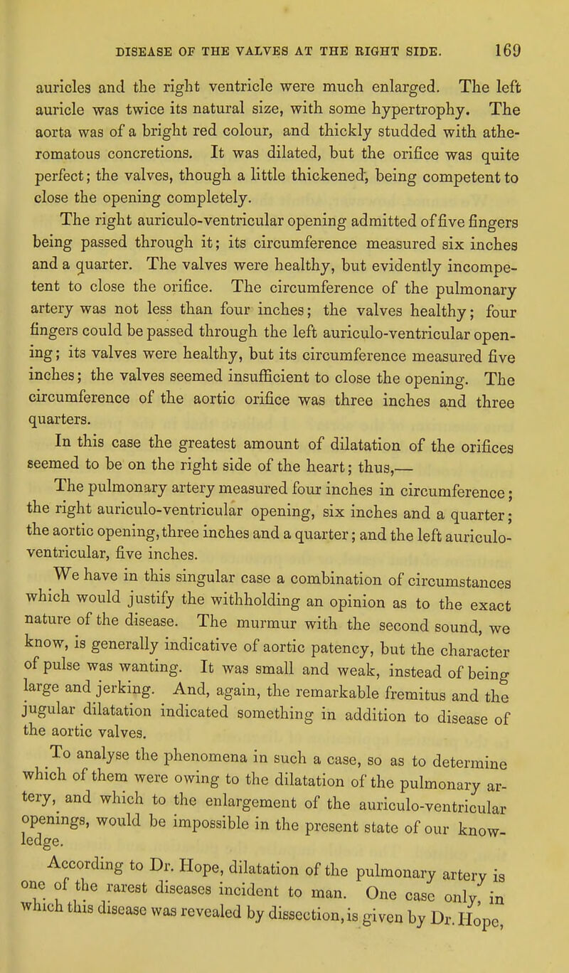 auricles and the right ventricle were much enlarged. The left auricle was twice its natural size, with some hypertrophy. The aorta was of a bright red colour, and thickly studded with athe- romatous concretions. It was dilated, but the orifice was quite perfect; the valves, though a little thickened, being competent to close the opening completely. The right auriculo-ventricular opening admitted of five fingers being passed through it; its circumference measured six inches and a quarter. The valves were healthy, but evidently incompe- tent to close the orifice. The circumference of the pulmonary artery was not less than four inches; the valves healthy; four fingers could be passed through the left auriculo-ventricular open- ing ; its valves were healthy, but its circumference measured five inches; the valves seemed insufficient to close the opening. The circumference of the aortic orifice was three inches and three quarters. In this case the greatest amount of dilatation of the orifices seemed to be on the right side of the heart; thus, The pulmonary artery measured four inches in circumference; the right auriculo-ventricular opening, six inches and a quarter; the aortic opening, three inches and a quarter; and the left auriculo- ventricular, five inches. We have in this singular case a combination of circumstances which would justify the withholding an opinion as to the exact nature of the disease. The murmur with the second sound, we know, is generally indicative of aortic patency, but the character of pulse was wanting. It was small and weak, instead of being large and jerking. And, again, the remarkable fremitus and the jugular dilatation indicated something in addition to disease of the aortic valves. To analyse the phenomena in such a case, so as to determine which of them were owing to the dilatation of the pulmonary ar- tery, and which to the enlargement of the auriculo-ventricular openings, would be impossible in the present state of our know- ledge. According to Dr. Hope, dilatation of the pulmonary artery is one of the rarest diseases incident to man. One case only in which this disease was revealed by dissection, is given by Dr Hope