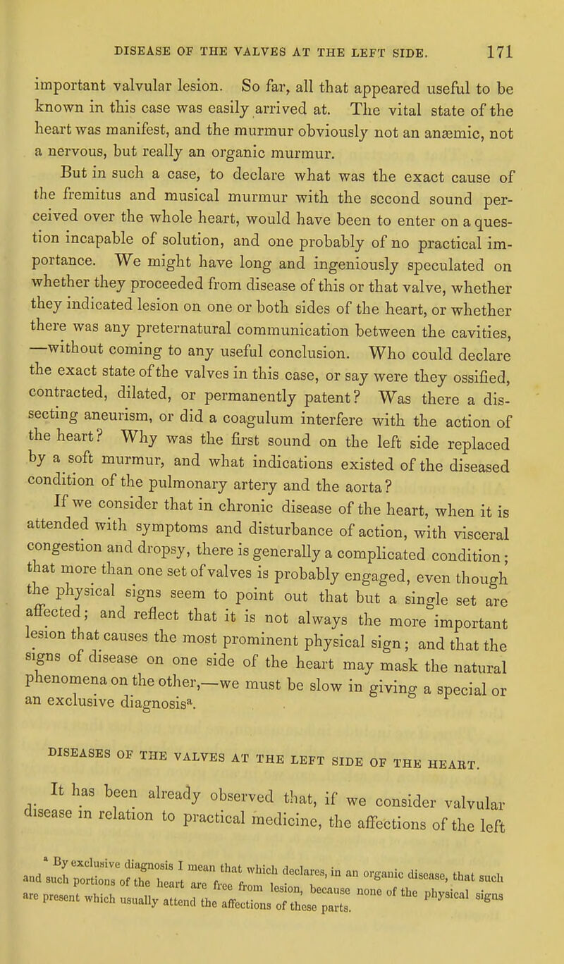 important valvular lesion. So far, all that appeared useful to be known in this case was easily arrived at. The vital state of the heart was manifest, and the murmur obviously not an anaemic, not a nervous, but really an organic murmur. But in such a case, to declare what was the exact cause of the fremitus and musical murmur with the second sound per- ceived over the whole heart, would have been to enter on a ques- tion incapable of solution, and one probably of no practical im- portance. We might have long and ingeniously speculated on whether they proceeded from disease of this or that valve, whether they indicated lesion on one or both sides of the heart, or whether there was any preternatural communication between the cavities, —without coming to any useful conclusion. Who could declare the exact state of the valves in this case, or say were they ossified, contracted, dilated, or permanently patent? Was there a dis- secting aneurism, or did a coagulum interfere with the action of the heart? Why was the first sound on the left side replaced by a soft murmur, and what indications existed of the diseased condition of the pulmonary artery and the aorta? If we consider that in chronic disease of the heart, when it is attended with symptoms and disturbance of action, with visceral congestion and dropsy, there is generally a complicated condition • that more than one set of valves is probably engaged, even though the physical signs seem to point out that but a single set are affected; and reflect that it is not always the more important lesion that causes the most prominent physical sign; and that the signs of disease on one side of the heart may mask the natural phenomena on the other,_we must be slow in giving a special or an exclusive diagnosis*. DISEASES OF THE VALVES AT THE LEFT SIDE OF THE HEAET. It has been already observed that, if we consider valvular disease m relation to practical medicine, the affections of the left Present which usually ZT^^^Z ***