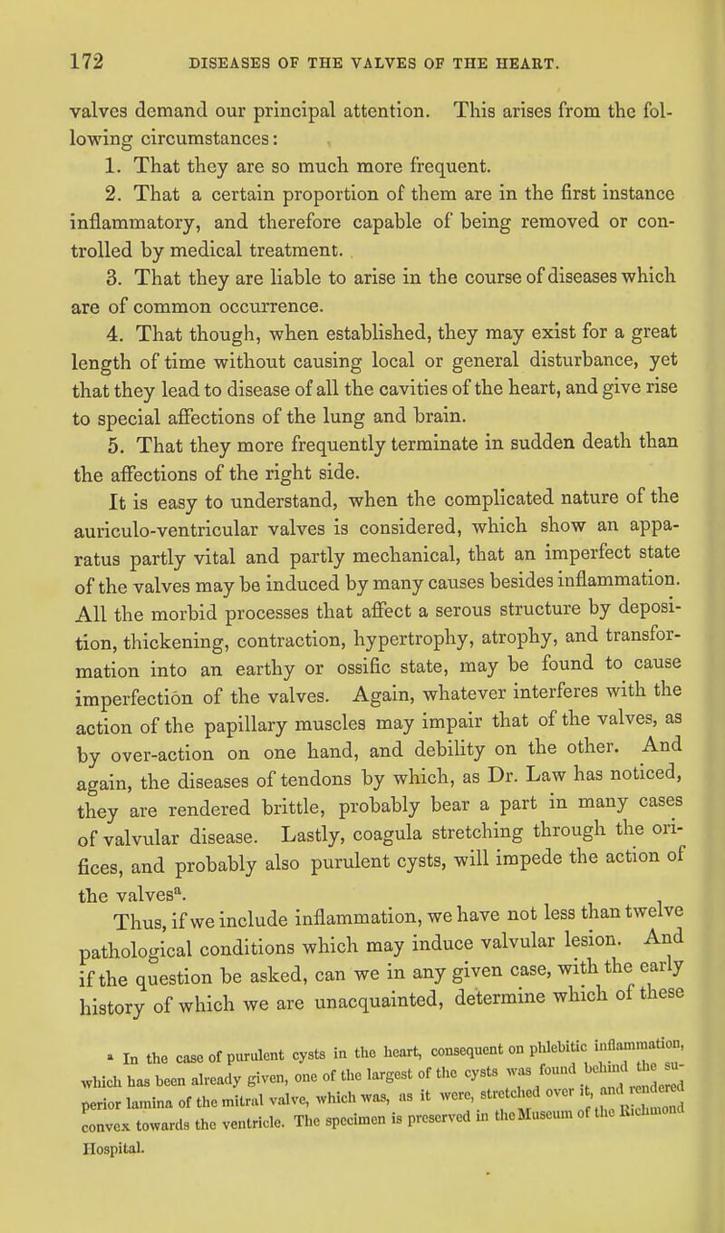 valves demand our principal attention. This arises from the fol- lowing circumstances: 1. That they are so much more frequent. 2. That a certain proportion of them are in the first instance inflammatory, and therefore capable of being removed or con- trolled by medical treatment. 3. That they are liable to arise in the course of diseases which are of common occurrence. 4. That though, when established, they may exist for a great length of time without causing local or general disturbance, yet that they lead to disease of all the cavities of the heart, and give rise to special affections of the lung and brain. 5. That they more frequently terminate in sudden death than the affections of the right side. It is easy to understand, when the complicated nature of the auriculo-ventricular valves is considered, which show an appa- ratus partly vital and partly mechanical, that an imperfect state of the valves may be induced by many causes besides inflammation. All the morbid processes that affect a serous structure by deposi- tion, thickening, contraction, hypertrophy, atrophy, and transfor- mation into an earthy or ossific state, may be found to cause imperfection of the valves. Again, whatever interferes with the action of the papillary muscles may impair that of the valves, as by over-action on one hand, and debility on the other. And again, the diseases of tendons by which, as Dr. Law has noticed, they are rendered brittle, probably bear a part in many cases of valvular disease. Lastly, coagula stretching through the ori- fices, and probably also purulent cysts, will impede the action of the valvesa. Thus, if we include inflammation, we have not less than twelve pathological conditions which may induce valvular lesion. And if the question be asked, can we in any given case, with the early history of which we are unacquainted, determine which of these . In the case of purulent cysts in the heart, consequent on phlebitic inflammation, which has heen already given, one of the largest of the cysts was found «*J£ perior lamina of the mitral valve, which was, as it were stretched over , <* Lvex towards the ventricle. The specimen is preserved in the Museum of the R.chmond Hospital.