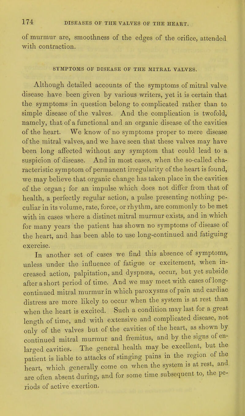 of murmur are, smoothness of the edges of the orifice, attended with contraction. SYMPTOMS OF DISEASE OF THE MITRAL VALVES. Although detailed accounts of the symptoms of mitral valve disease have been given by various writers, yet it is certain that the symptoms in question belong to complicated rather than to simple disease of the valves. And the complication is twofold, namely, that of a functional and an organic disease of the cavities of the heart. We know of no symptoms proper to mere disease of the mitral valves, and we have seen that these valves may have been long affected without any symptom that could lead to a suspicion of disease. And in most cases, when the so-called cha- racteristic symptom of permanent irregularity of the heart is found, we may believe that organic change has taken place in the cavities of the organ; for an impulse which does not differ from that of health, a perfectly regular action, a pulse presenting nothing pe- culiar in its volume, rate, force, or rhythm, are commonly to be met with in cases where a distinct mitral murmur exists, and in which for many years the patient has shown no symptoms of disease of the heart, and has been able to use long-continued and fatiguing exercise. In another set of cases we find this absence of symptoms, unless under the influence of fatigue or excitement, when in- creased action, palpitation, and dyspncea, occur, but yet subside after a short period of time. And we may meet with cases of long- continued mitral murmur in which paroxysms of pain and cardiac distress are more likely to occur when the system is at rest than when the heart is excited. Such a condition may last for a great length of time, and with extensive and complicated disease, not only of the valves but of the cavities of the heart, as shown by continued mitral murmur and fremitus, and by the signs of en- larged cavities. The general health may be excellent, but the patient is liable to attacks of stinging pains in the region of the heart, which generally come on when the system is at rest, and are often absent during, and for some time subsequent to, the pe- riods of active exertion.