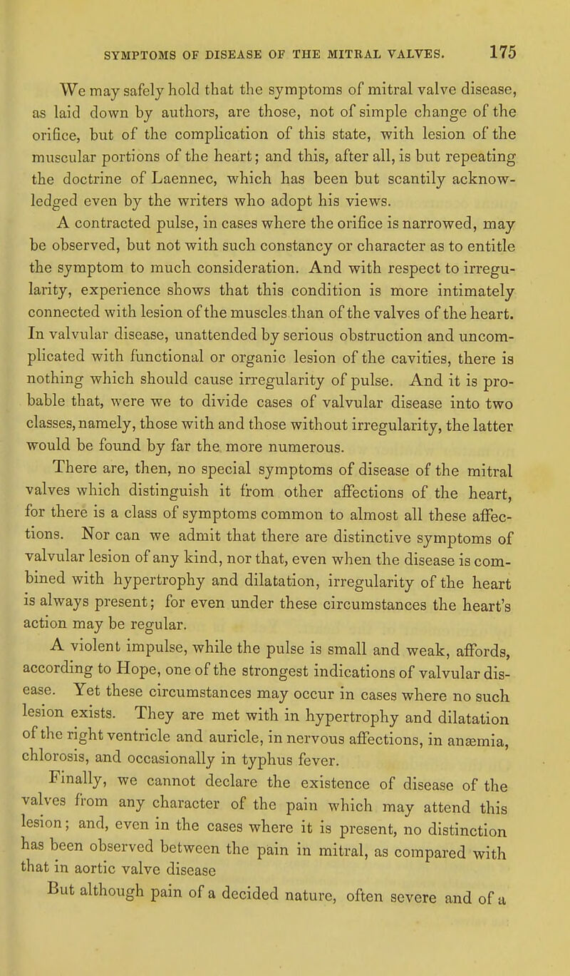 We may safely hold that the symptoms of mitral valve disease, as laid down by authors, are those, not of simple change of the orifice, but of the complication of this state, with lesion of the muscular portions of the heart; and this, after all, is but repeating the doctrine of Laennec, which has been but scantily acknow- ledged even by the writers who adopt his views. A contracted pulse, in cases where the orifice is narrowed, may be observed, but not with such constancy or character as to entitle the symptom to much consideration. And with respect to irregu- larity, experience shows that this condition is more intimately connected with lesion of the muscles than of the valves of the heart. In valvular disease, unattended by serious obstruction and uncom- plicated with functional or organic lesion of the cavities, there is nothing which should cause irregularity of pulse. And it is pro- bable that, were we to divide cases of valvular disease into two classes, namely, those with and those without irregularity, the latter would be found by far the more numerous. There are, then, no special symptoms of disease of the mitral valves which distinguish it from other affections of the heart, for there is a class of symptoms common to almost all these affec- tions. Nor can we admit that there are distinctive symptoms of valvular lesion of any kind, nor that, even when the disease is com- bined with hypertrophy and dilatation, irregularity of the heart is always present; for even under these circumstances the heart's action may be regular. A violent impulse, while the pulse is small and weak, affords, according to Hope, one of the strongest indications of valvular dis- ease. Yet these circumstances may occur in cases where no such lesion exists. They are met with in hypertrophy and dilatation of the right ventricle and auricle, in nervous affections, in anaemia, chlorosis, and occasionally in typhus fever. Finally, we cannot declare the existence of disease of the valves from any character of the pain which may attend this lesion; and, even in the cases where it is present, no distinction has been observed between the pain in mitral, as compared with that in aortic valve disease But although pain of a decided nature, often severe and of a