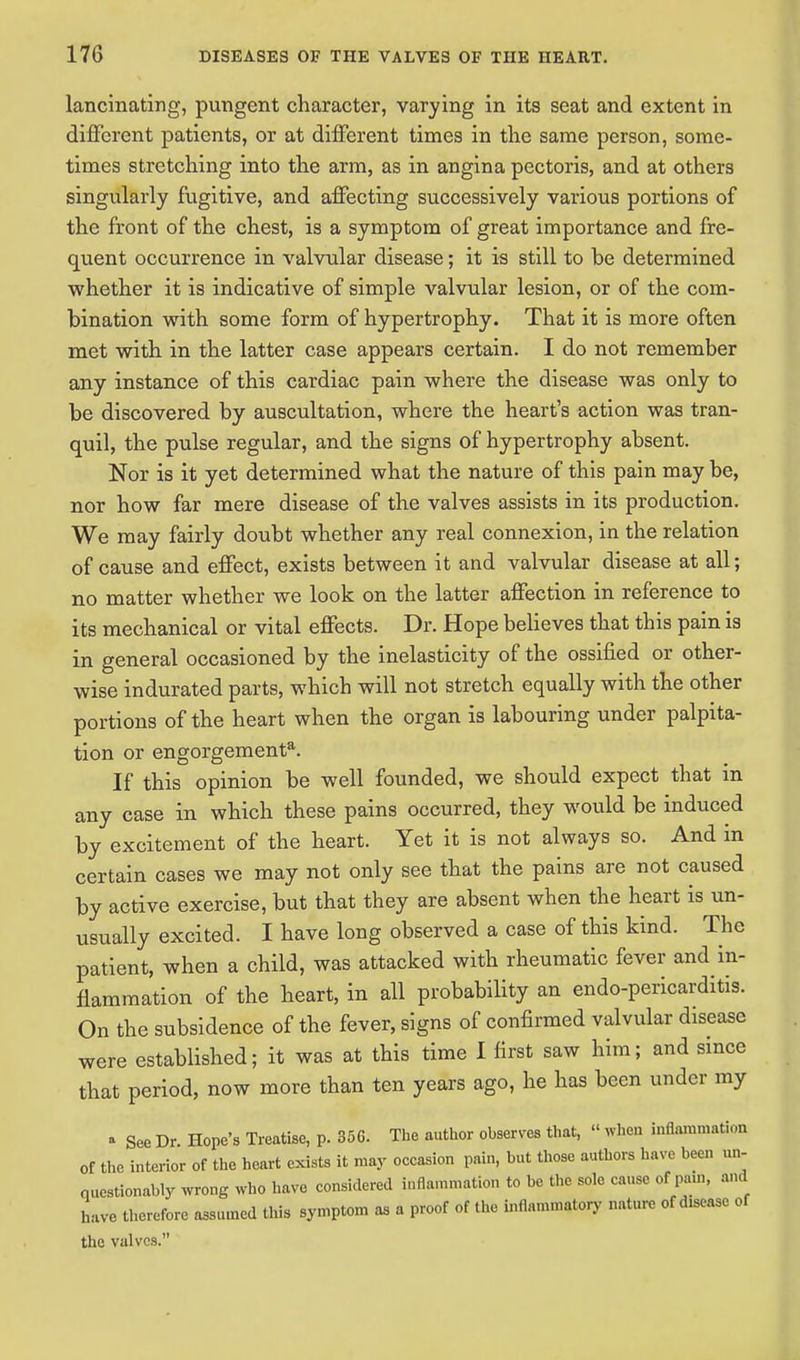 lancinating, pungent character, varying in its seat and extent in different patients, or at different times in the same person, some- times stretching into the arm, as in angina pectoris, and at others singularly fugitive, and affecting successively various portions of the front of the chest, is a symptom of great importance and fre- quent occurrence in valvular disease; it is still to be determined whether it is indicative of simple valvular lesion, or of the com- bination with some form of hypertrophy. That it is more often met with in the latter case appears certain. I do not remember any instance of this cardiac pain where the disease was only to be discovered by auscultation, where the heart's action was tran- quil, the pulse regular, and the signs of hypertrophy absent. Nor is it yet determined what the nature of this pain may be, nor how far mere disease of the valves assists in its production. We may fairly doubt whether any real connexion, in the relation of cause and effect, exists between it and valvular disease at all; no matter whether we look on the latter affection in reference to its mechanical or vital effects. Dr. Hope believes that this pain is in general occasioned by the inelasticity of the ossified or other- wise indurated parts, which will not stretch equally with the other portions of the heart when the organ is labouring under palpita- tion or engorgement3. If this opinion be well founded, we should expect that in any case in which these pains occurred, they would be induced by excitement of the heart. Yet it is not always so. And in certain cases we may not only see that the pains are not caused by active exercise, but that they are absent when the heart is un- usually excited. I have long observed a case of this kind. The patient, when a child, was attacked with rheumatic fever and in- flammation of the heart, in all probability an endo-pericarditis. On the subsidence of the fever, signs of confirmed valvular disease were established; it was at this time I first saw him; and since that period, now more than ten years ago, he has been under my a See Dr Hope's Treatise, p. 35C. The author observes that,  when inflammation of the interior of the heart exists it may occasion pain, but those authors have been un- questionably wrong who have considered inflammation to be the sole cause of pain, and have therefore assumed this symptom as a proof of the inflammatory nature of d.seasc of the valves.
