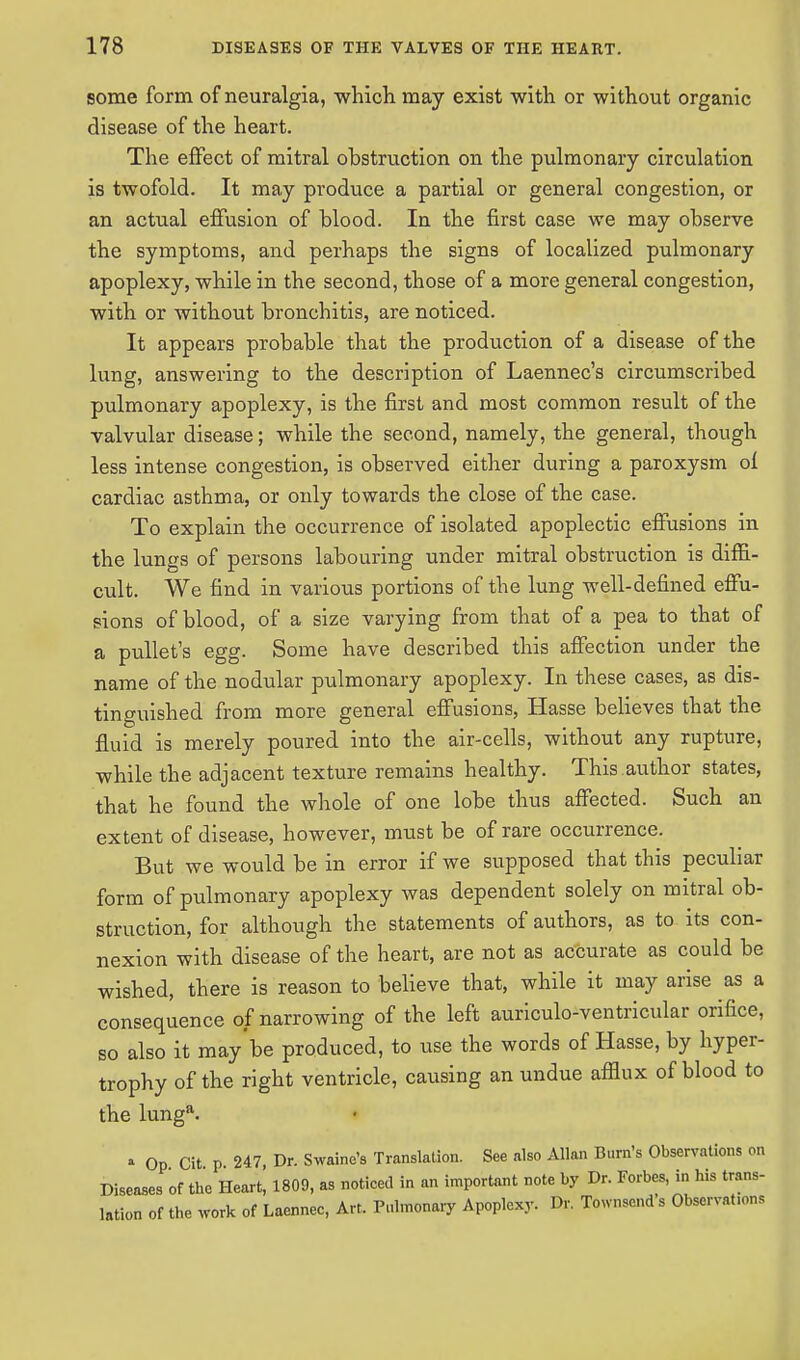 some form of neuralgia, which may exist with or without organic disease of the heart. The effect of mitral obstruction on the pulmonary circulation is twofold. It may produce a partial or general congestion, or an actual effusion of blood. In the first case we may observe the symptoms, and perhaps the signs of localized pulmonary apoplexy, while in the second, those of a more general congestion, with or without bronchitis, are noticed. It appears probable that the production of a disease of the lung, answering to the description of Laennec's circumscribed pulmonary apoplexy, is the first and most common result of the valvular disease; while the second, namely, the general, though less intense congestion, is observed either during a paroxysm of cardiac asthma, or only towards the close of the case. To explain the occurrence of isolated apoplectic effusions in the lungs of persons labouring under mitral obstruction is diffi- cult. We find in various portions of the lung well-defined effu- sions of blood, of a size varying from that of a pea to that of a pullet's egg. Some have described this affection under the name of the nodular pulmonary apoplexy. In these cases, as dis- tinguished from more general effusions, Hasse believes that the fluid is merely poured into the air-cells, without any rupture, while the adjacent texture remains healthy. This author states, that he found the whole of one lobe thus affected. Such an extent of disease, however, must be of rare occurrence. But we would be in error if we supposed that this peculiar form of pulmonary apoplexy was dependent solely on mitral ob- struction, for although the statements of authors, as to its con- nexion with disease of the heart, are not as accurate as could be wished, there is reason to believe that, while it may arise as a consequence of narrowing of the left auriculo-ventricular orifice, so also it maybe produced, to use the words of Hasse, by hyper- trophy of the right ventricle, causing an undue afflux of blood to the lunga. * Op Cit p 247, Dr. Swaine's Translation. See also Allan Bum's Observations on Diseases of the Heart, 1809, as noticed in an important note by Dr. Forbes, in his trans- lation of the work of Laennec, Art. Pulmonary Apoplexy. Dr. Townscnd s Obscrvat.ons