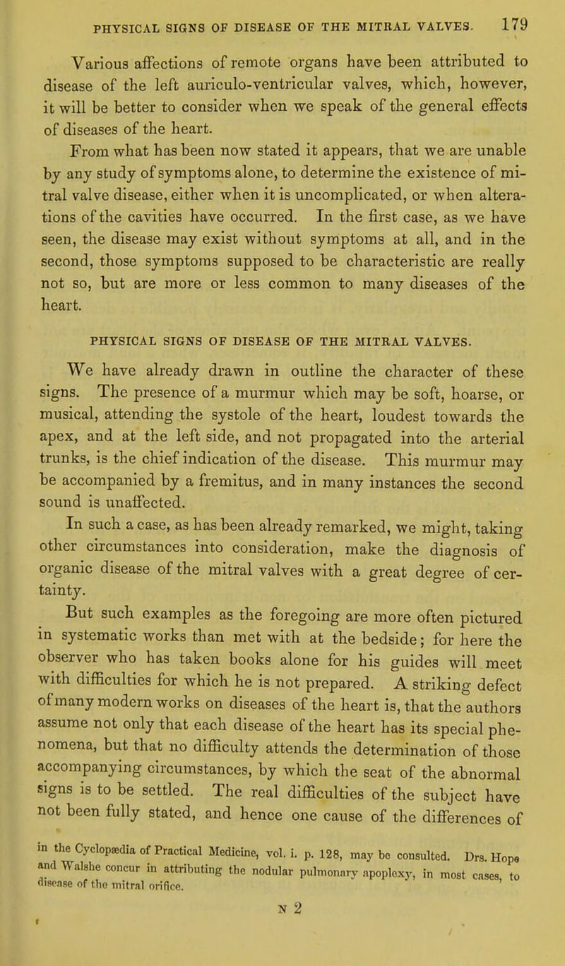 Various affections of remote organs have been attributed to disease of the left auriculo-ventricular valves, which, however, it will be better to consider when we speak of the general effects of diseases of the heart. From what has been now stated it appears, that we are unable by any study of symptoms alone, to determine the existence of mi- tral valve disease, either when it is uncomplicated, or when altera- tions of the cavities have occurred. In the first case, as we have seen, the disease may exist without symptoms at all, and in the second, those symptoms supposed to be characteristic are really not so, but are more or less common to many diseases of the heart. PHYSICAL SIGNS OF DISEASE OF THE MITRAL VALVES. We have already drawn in outline the character of these signs. The presence of a murmur which may be soft, hoarse, or musical, attending the systole of the heart, loudest towards the apex, and at the left side, and not propagated into the arterial trunks, is the chief indication of the disease. This murmur may be accompanied by a fremitus, and in many instances the second sound is unaffected. In such a case, as has been already remarked, we might, taking other circumstances into consideration, make the diagnosis of organic disease of the mitral valves with a great degree of cer- tainty. But such examples as the foregoing are more often pictured in systematic works than met with at the bedside; for here the observer who has taken books alone for his guides will meet with difficulties for which he is not prepared. A striking defect of many modern works on diseases of the heart is, that the authors assume not only that each disease of the heart has its special phe- nomena, but that no difficulty attends the determination of those accompanying circumstances, by which the seat of the abnormal signs is to be settled. The real difficulties of the subject have not been fully stated, and hence one cause of the differences of in the Cyclopaedia of Practical Medicine, vol. i. p. 128, may be consulted. Drs Hope and Walshe concur in attributing the nodular pulmonary apoplexy, in most cases to disease of tho mitral orifice. N 2