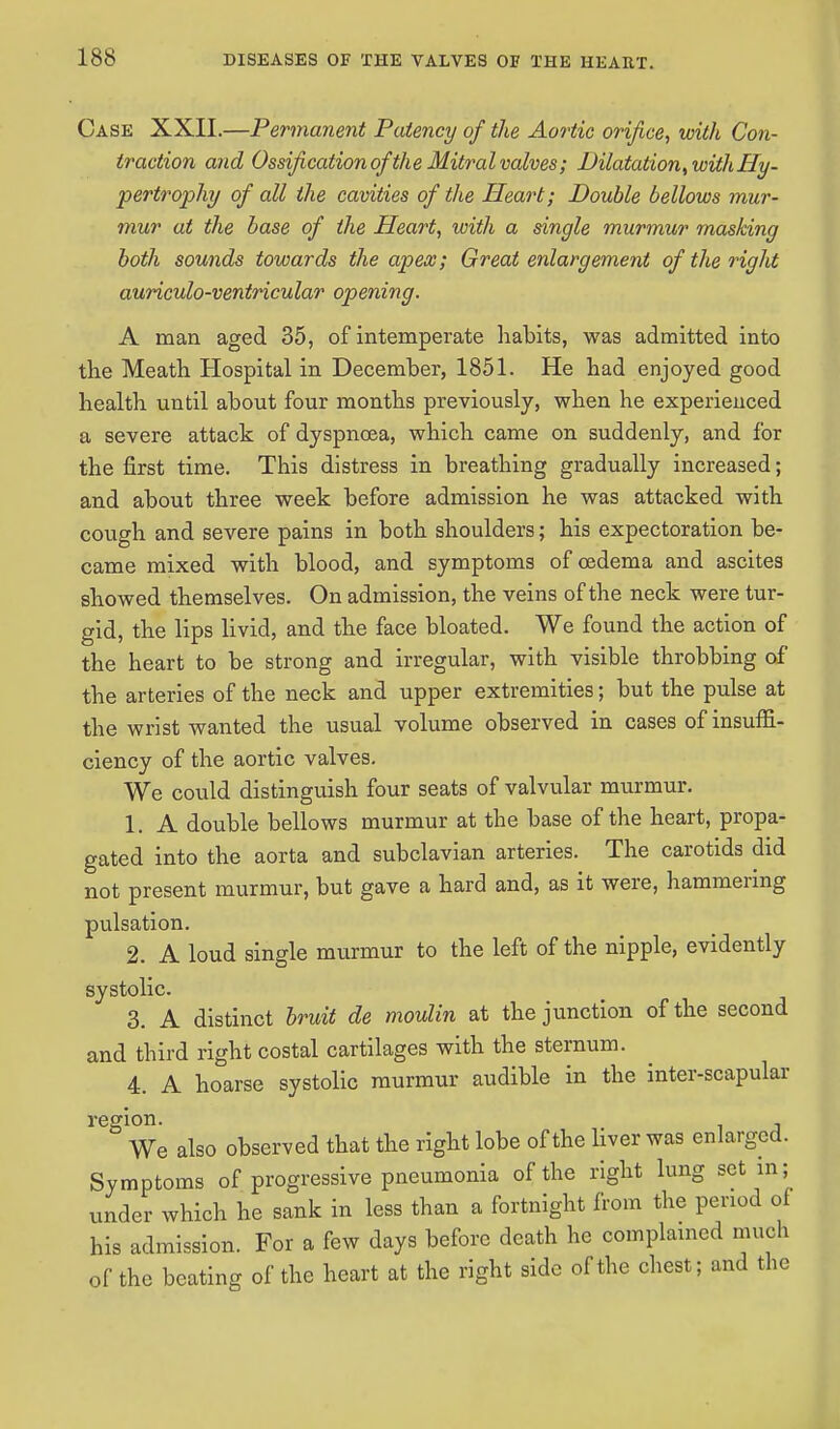 Case XXII.—Permanent Patency of the Aortic orifice, with Con- traction and Ossification of 'the Mitral valves; Dilatation, with Hy- pertrophy of all the cavities of the Heart; Double bellows mur- mur at the base of the Heart, with a single murmur masking both sounds towards the apex; Great enlargement of the right auriculo-ventricular opening. A man aged 35, of intemperate habits, was admitted into the Meath Hospital in December, 1851. He had enjoyed good health until about four months previously, when he experienced a severe attack of dyspnoea, which came on suddenly, and for the first time. This distress in breathing gradually increased; and about three week before admission he was attacked with cough and severe pains in both shoulders; his expectoration be- came mixed with blood, and symptoms of oedema and ascites showed themselves. On admission, the veins of the neck were tur- gid, the lips livid, and the face bloated. We found the action of the heart to be strong and irregular, with visible throbbing of the arteries of the neck and upper extremities; but the pulse at the wrist wanted the usual volume observed in cases of insuffi- ciency of the aortic valves. We could distinguish four seats of valvular murmur. 1. A double bellows murmur at the base of the heart, propa- gated into the aorta and subclavian arteries. The carotids did not present murmur, but gave a hard and, as it were, hammering pulsation. 2. A loud single murmur to the left of the nipple, evidently systolic. 3. A distinct bruit de moulin at the junction of the second and third right costal cartilages with the sternum. 4. A hoarse systolic murmur audible in the inter-scapular region. We also observed that the right lobe of the liver was enlarged. Symptoms of progressive pneumonia of the right lung set in; under which he sank in less than a fortnight from the period of his admission. For a few days before death he complained much of the beating of the heart at the right side of the chest; and the