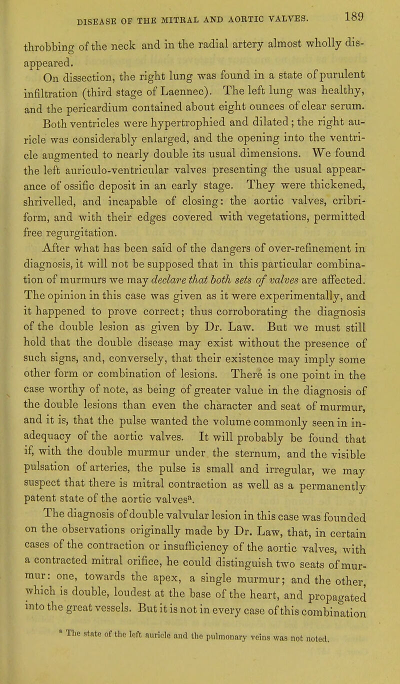 throbbing of the neck and in the radial artery almost wholly dis- appeared. On dissection, the right lung was found in a state of purulent infiltration (third stage of Laennec). The left lung was healthy, and the pericardium contained about eight ounces of clear serum. Both ventricles were hypertrophied and dilated ; the right au- ricle was considerably enlarged, and the opening into the ventri- cle augmented to nearly double its usual dimensions. We found the left auriculo-ventricular valves presenting the usual appear- ance of ossific deposit in an early stage. They were thickened, shrivelled, and incapable of closing: the aortic valves, cribri- form, and with their edges covered with vegetations, permitted free regurgitation. After what has been said of the dangers of over-refinement in diagnosis, it will not be supposed that in this particular combina- tion of murmurs we may declare that both sets of valves are affected. The opinion in this case was given as it were experimentally, and it happened to prove correct; thus corroborating the diagnosis of the double lesion as given by Dr. Law. But we must still hold that the double disease may exist without the presence of such signs, and, conversely, that their existence may imply some other form or combination of lesions. There is one point in the case worthy of note, as being of greater value in the diagnosis of the double lesions than even the character and seat of murmur, and it is, that the pulse wanted the volume commonly seen in in- adequacy of the aortic valves. It will probably be found that if, with the double murmur under the sternum, and the visible pulsation of arteries, the pulse is small and irregular, we may suspect that there is mitral contraction as well as a permanently patent state of the aortic valvesa. The diagnosis of double valvular lesion in this case was founded on the observations originally made by Dr. Law, that, in certain cases of the contraction or insufficiency of the aortic valves, with a contracted mitral orifice, he could distinguish two seats of mur- mur: one, towards the apex, a single murmur; and the other, which is double, loudest at the base of the heart, and propagated into the great vessels. But it is not in every case of this combination state of the left auricle and the pulmonary veins was not noted.