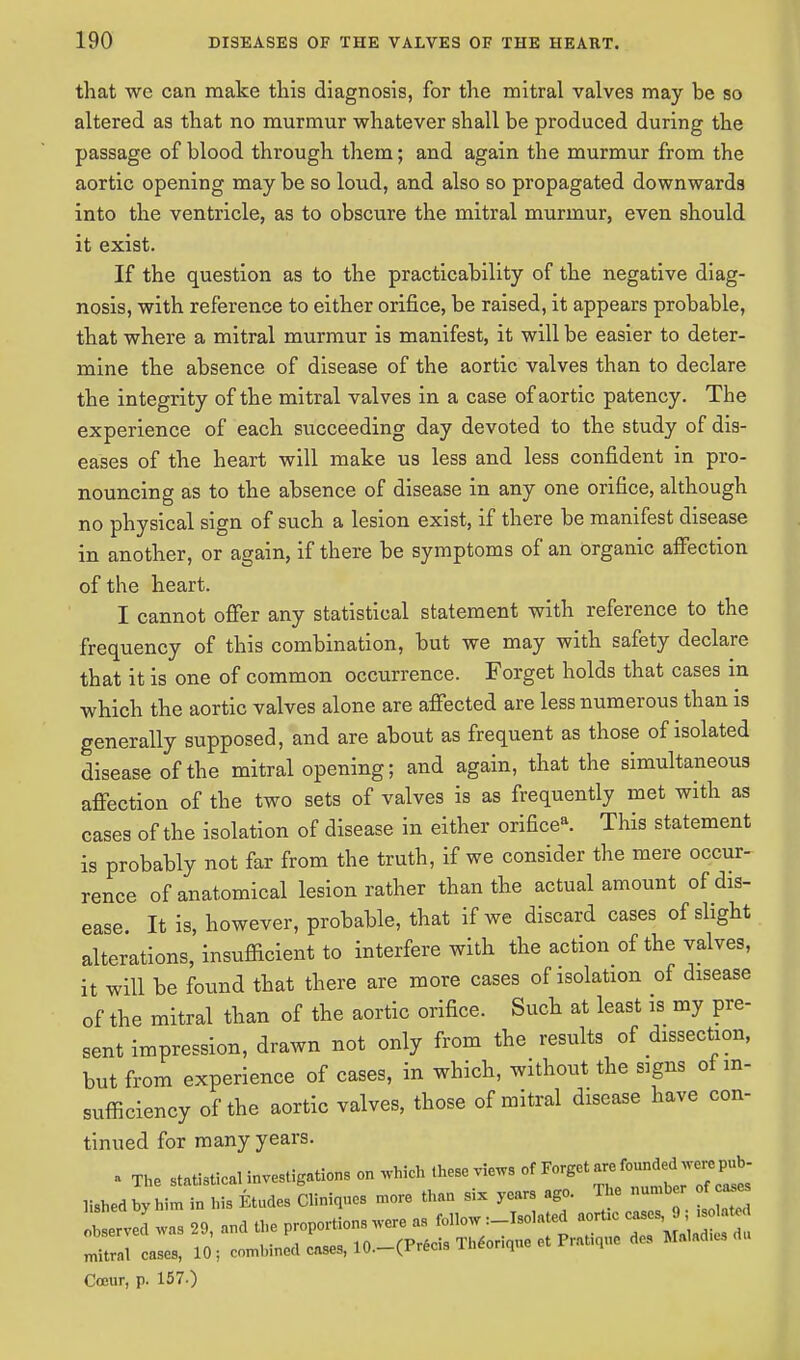 that we can make this diagnosis, for the mitral valves may be so altered as that no murmur whatever shall be produced during the passage of blood through them; and again the murmur from the aortic opening may be so loud, and also so propagated downwards into the ventricle, as to obscure the mitral murmur, even should it exist. If the question as to the practicability of the negative diag- nosis, with reference to either orifice, be raised, it appears probable, that where a mitral murmur is manifest, it will be easier to deter- mine the absence of disease of the aortic valves than to declare the integrity of the mitral valves in a case of aortic patency. The experience of each succeeding day devoted to the study of dis- eases of the heart will make us less and less confident in pro- nouncing as to the absence of disease in any one orifice, although no physical sign of such a lesion exist, if there be manifest disease in another, or again, if there be symptoms of an organic affection of the heart. I cannot offer any statistical statement with reference to the frequency of this combination, but we may with safety declare that it is one of common occurrence. Forget holds that cases in which the aortic valves alone are affected are less numerous than is generally supposed, and are about as frequent as those of isolated disease of the mitral opening; and again, that the simultaneous affection of the two sets of valves is as frequently met with as cases of the isolation of disease in either orifice*. This statement is probably not far from the truth, if we consider the mere occur- rence of anatomical lesion rather than the actual amount of dis- ease. It is, however, probable, that if we discard cases of slight alterations, insufficient to interfere with the action of the valves, it will be found that there are more cases of isolation of disease of the mitral than of the aortic orifice. Such at least is my pre- sent impression, drawn not only from the results of dissection, but from experience of cases, in which, without the signs of in- sufficiency of the aortic valves, those of mitral disease have con- tinued for many years. a The statistical investigations on which these views lishedbyhim in his Etudes Cliniques more than six years ago. The number of a*s observers 29, and the proportions we as follow: Isolated aorhc nntral cases, 10; combined cases, 10.-(Precis Theorique et Prague des Maladies Coeur, p. 157.)
