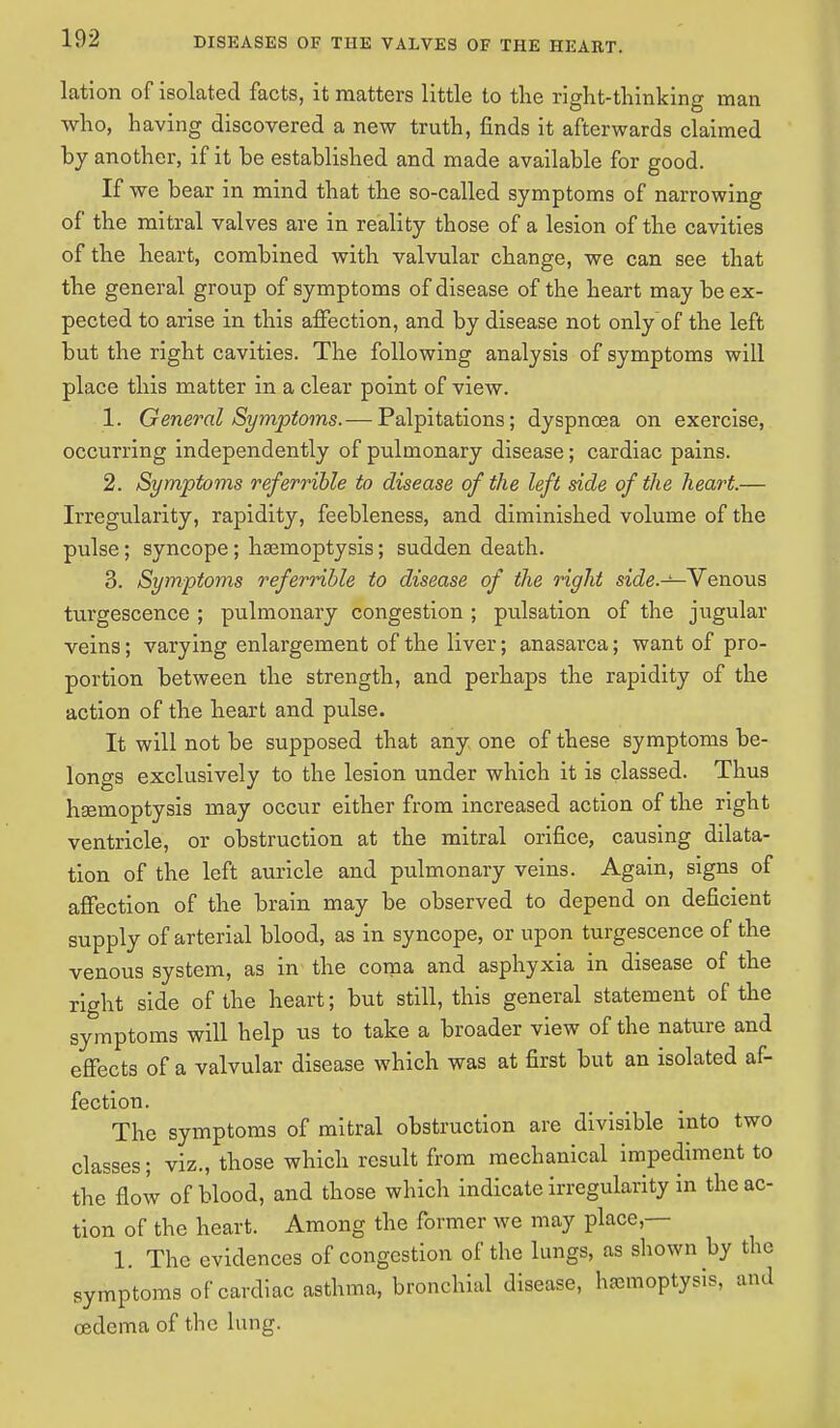 lation of isolated facts, it matters little to the right-thinking man who, having discovered a new truth, finds it afterwards claimed by another, if it be established and made available for good. If we bear in mind that the so-called symptoms of narrowing of the mitral valves are in reality those of a lesion of the cavities of the heart, combined with valvular change, we can see that the general group of symptoms of disease of the heart may be ex- pected to arise in this affection, and by disease not only of the left but the right cavities. The following analysis of symptoms will place this matter in a clear point of view. 1. General Symptoms.— Palpitations; dyspnoea on exercise, occurring independently of pulmonary disease; cardiac pains. 2. Symptoms referrible to disease of the left side of the heart.— Irregularity, rapidity, feebleness, and diminished volume of the pulse ; syncope; haemoptysis; sudden death. 3. Symptoms referrible to disease of the right side.—Venous turgescence ; pulmonary congestion ; pulsation of the jugular veins; varying enlargement of the liver; anasarca; want of pro- portion between the strength, and perhaps the rapidity of the action of the heart and pulse. It will not be supposed that any one of these symptoms be- longs exclusively to the lesion under which it is classed. Thus haemoptysis may occur either from increased action of the right ventricle, or obstruction at the mitral orifice, causing dilata- tion of the left auricle and pulmonary veins. Again, signs of affection of the brain may be observed to depend on deficient supply of arterial blood, as in syncope, or upon turgescence of the venous system, as in the coma and asphyxia in disease of the right side of the heart; but still, this general statement of the symptoms will help us to take a broader view of the nature and effects of a valvular disease which was at first but an isolated af- fection. The symptoms of mitral obstruction are divisible into two classes; viz., those which result from mechanical impediment to the flow of blood, and those which indicate irregularity in the ac- tion of the heart. Among the former we may place,— 1. The evidences of congestion of the lungs, as shown by the symptoms of cardiac asthma, bronchial disease, hemoptysis, and oedema of the lung.